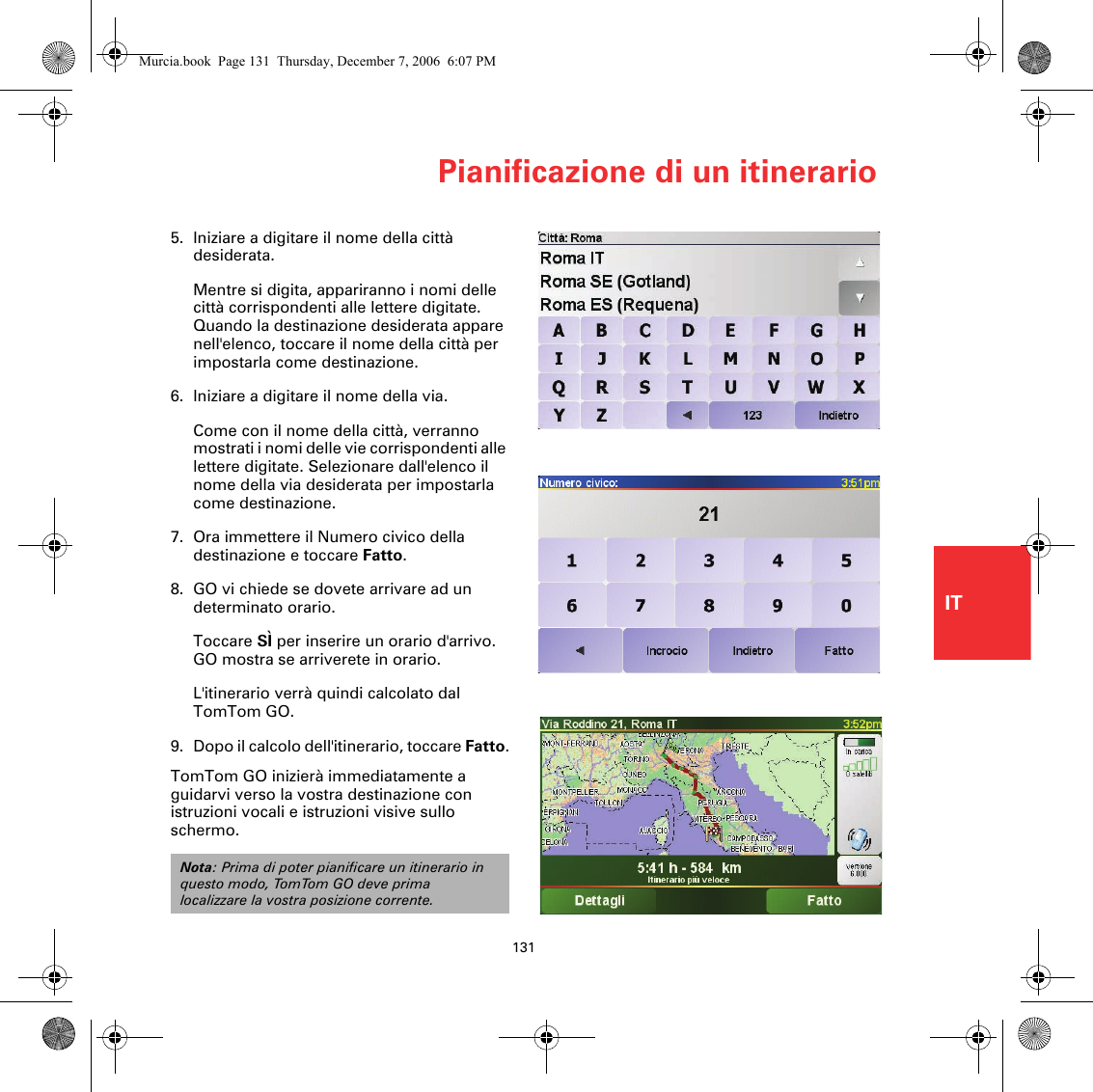 Pianificazione di un itinerario131IT5. Iniziare a digitare il nome della città desiderata.Mentre si digita, appariranno i nomi delle città corrispondenti alle lettere digitate. Quando la destinazione desiderata appare nell&apos;elenco, toccare il nome della città per impostarla come destinazione.6. Iniziare a digitare il nome della via.Come con il nome della città, verranno mostrati i nomi delle vie corrispondenti alle lettere digitate. Selezionare dall&apos;elenco il nome della via desiderata per impostarla come destinazione.7. Ora immettere il Numero civico della destinazione e toccare Fatto.8. GO vi chiede se dovete arrivare ad un determinato orario.Toccare SÌ per inserire un orario d&apos;arrivo. GO mostra se arriverete in orario. L&apos;itinerario verrà quindi calcolato dal TomTom GO.9. Dopo il calcolo dell&apos;itinerario, toccare Fatto.TomTom GO inizierà immediatamente a guidarvi verso la vostra destinazione con istruzioni vocali e istruzioni visive sullo schermo.Nota: Prima di poter pianificare un itinerario in questo modo, TomTom GO deve prima localizzare la vostra posizione corrente.Murcia.book  Page 131  Thursday, December 7, 2006  6:07 PM