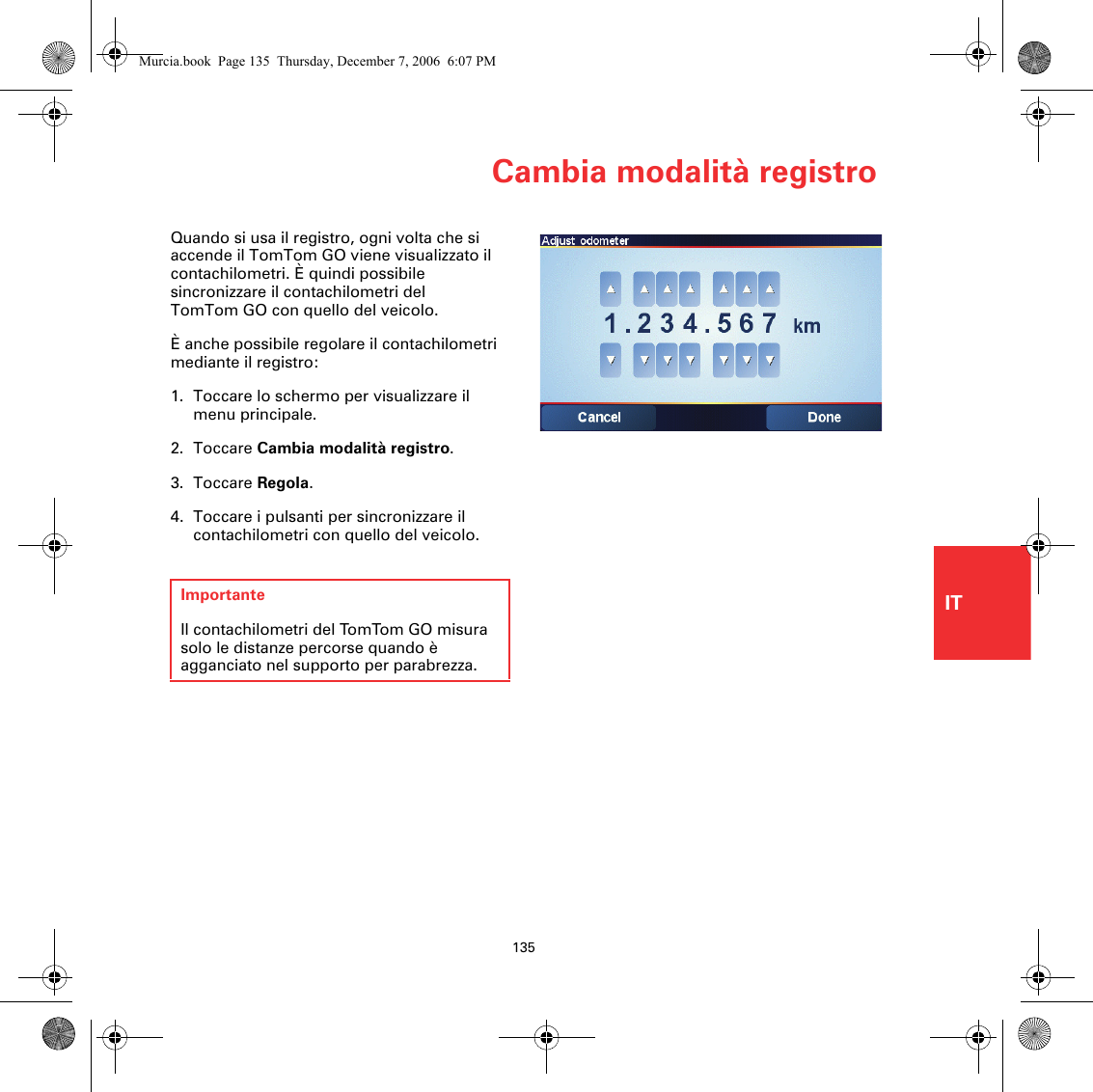 Cambia modalità registro135ITQuando si usa il registro, ogni volta che si accende il TomTom GO viene visualizzato il contachilometri. È quindi possibile sincronizzare il contachilometri del TomTom GO con quello del veicolo. È anche possibile regolare il contachilometri mediante il registro: 1. Toccare lo schermo per visualizzare il menu principale.2. Toccare Cambia modalità registro.3. Toccare Regola.4. Toccare i pulsanti per sincronizzare il contachilometri con quello del veicolo.ImportanteIl contachilometri del TomTom GO misura solo le distanze percorse quando è agganciato nel supporto per parabrezza.Murcia.book  Page 135  Thursday, December 7, 2006  6:07 PM