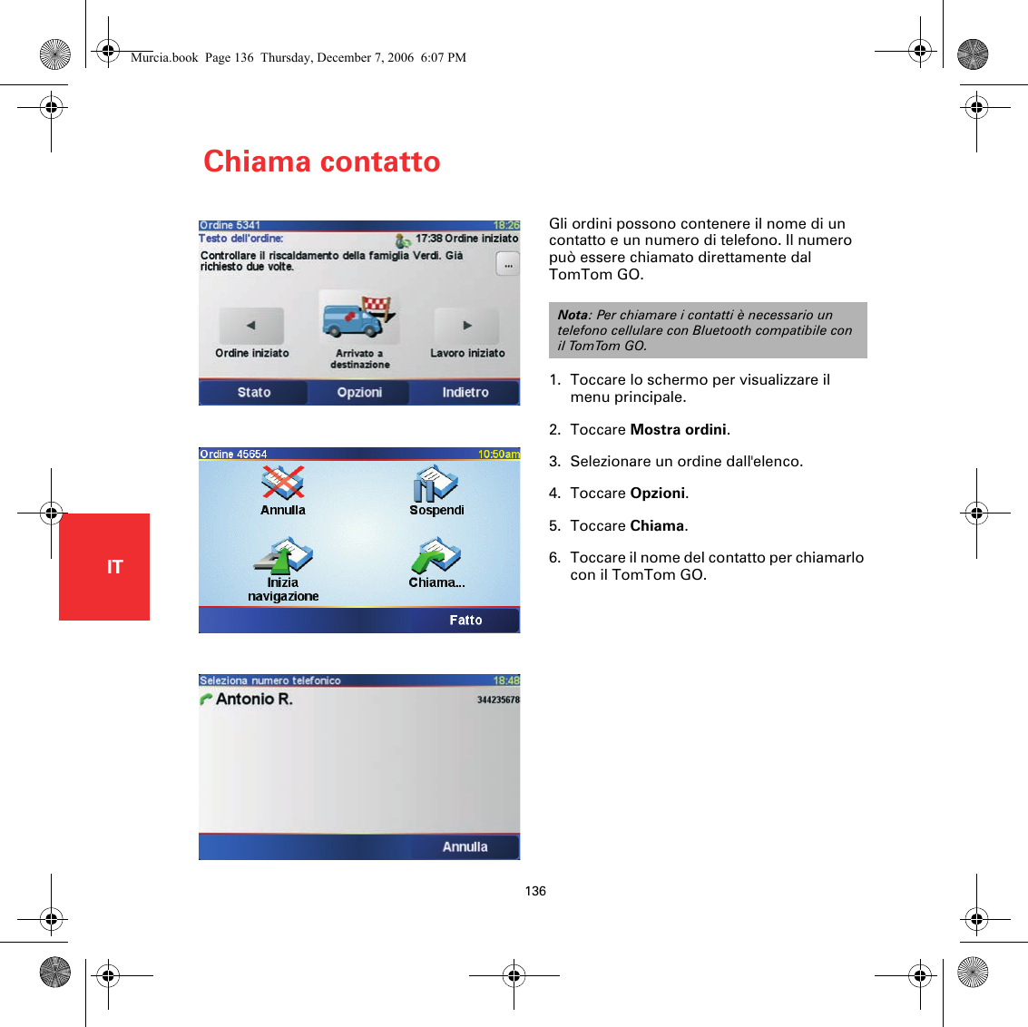 Chiama contatto136ITChiama contattoGli ordini possono contenere il nome di un contatto e un numero di telefono. Il numero può essere chiamato direttamente dal TomTom GO.1. Toccare lo schermo per visualizzare il menu principale.2. Toccare Mostra ordini.3. Selezionare un ordine dall&apos;elenco.4. Toccare Opzioni.5. Toccare Chiama.6. Toccare il nome del contatto per chiamarlo con il TomTom GO.Nota: Per chiamare i contatti è necessario un telefono cellulare con Bluetooth compatibile con il TomTom GO.Murcia.book  Page 136  Thursday, December 7, 2006  6:07 PM