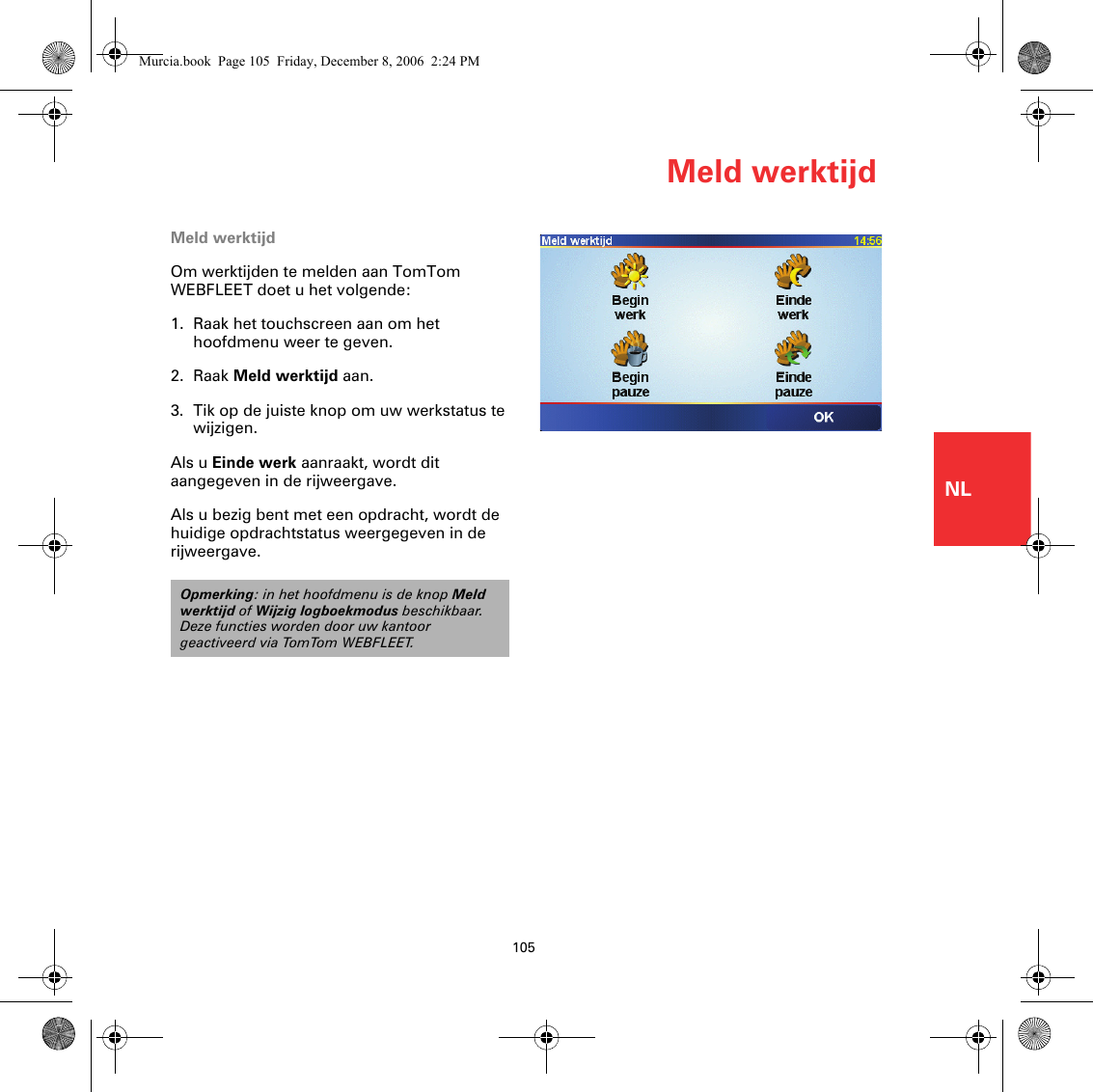 Meld werktijd105NLMeld werktijdOm werktijden te melden aan TomTom WEBFLEET doet u het volgende:1. Raak het touchscreen aan om het hoofdmenu weer te geven.2. Raak Meld werktijd aan.3. Tik op de juiste knop om uw werkstatus te wijzigen.Als u Einde werk aanraakt, wordt dit aangegeven in de rijweergave. Als u bezig bent met een opdracht, wordt de huidige opdrachtstatus weergegeven in de rijweergave. Opmerking: in het hoofdmenu is de knop Meld werktijd of Wijzig logboekmodus beschikbaar. Deze functies worden door uw kantoor geactiveerd via TomTom WEBFLEET.Murcia.book  Page 105  Friday, December 8, 2006  2:24 PM