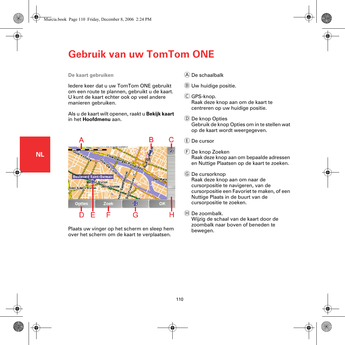 Gebruik van uw TomTom ONE110NLGebruik van uw TomTomONEDe kaart gebruikenIedere keer dat u uw TomTom ONE gebruikt om een route te plannen, gebruikt u de kaart. U kunt de kaart echter ook op veel andere manieren gebruiken.Als u de kaart wilt openen, raakt u Bekijk kaart in het Hoofdmenu aan.Plaats uw vinger op het scherm en sleep hem over het scherm om de kaart te verplaatsen.ADe schaalbalkBUw huidige positie.CGPS-knop.Raak deze knop aan om de kaart te centreren op uw huidige positie.DDe knop OptiesGebruik de knop Opties om in te stellen wat op de kaart wordt weergegeven. EDe cursorFDe knop ZoekenRaak deze knop aan om bepaalde adressen en Nuttige Plaatsen op de kaart te zoeken.GDe cursorknopRaak deze knop aan om naar de cursorpositie te navigeren, van de cursorpositie een Favoriet te maken, of een Nuttige Plaats in de buurt van de cursorpositie te zoeken.HDe zoombalk.Wijzig de schaal van de kaart door de zoombalk naar boven of beneden te bewegen.Murcia.book  Page 110  Friday, December 8, 2006  2:24 PM