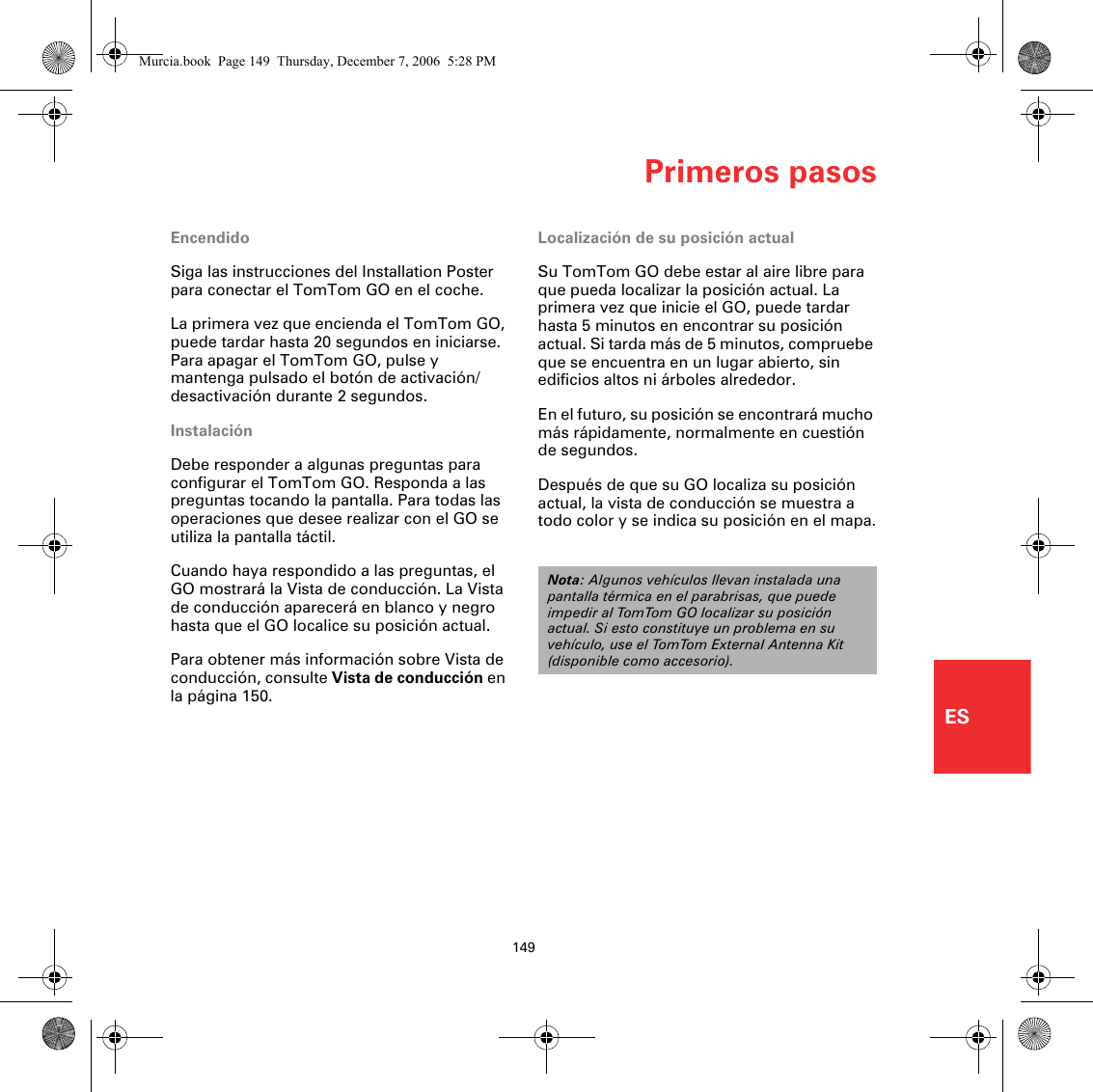 Primeros pasos149ESPrimeros pasos EncendidoSiga las instrucciones del Installation Poster para conectar el TomTom GO en el coche.La primera vez que encienda el TomTom GO, puede tardar hasta 20 segundos en iniciarse. Para apagar el TomTom GO, pulse y mantenga pulsado el botón de activación/desactivación durante 2 segundos.InstalaciónDebe responder a algunas preguntas para configurar el TomTom GO. Responda a las preguntas tocando la pantalla. Para todas las operaciones que desee realizar con el GO se utiliza la pantalla táctil.Cuando haya respondido a las preguntas, el GO mostrará la Vista de conducción. La Vista de conducción aparecerá en blanco y negro hasta que el GO localice su posición actual. Para obtener más información sobre Vista de conducción, consulte Vista de conducción en la página 150.Localización de su posición actualSu TomTom GO debe estar al aire libre para que pueda localizar la posición actual. La primera vez que inicie el GO, puede tardar hasta 5 minutos en encontrar su posición actual. Si tarda más de 5 minutos, compruebe que se encuentra en un lugar abierto, sin edificios altos ni árboles alrededor.En el futuro, su posición se encontrará mucho más rápidamente, normalmente en cuestión de segundos.Después de que su GO localiza su posición actual, la vista de conducción se muestra a todo color y se indica su posición en el mapa.Nota: Algunos vehículos llevan instalada una pantalla térmica en el parabrisas, que puede impedir al TomTom GO localizar su posición actual. Si esto constituye un problema en su vehículo, use el TomTom External Antenna Kit (disponible como accesorio).Murcia.book  Page 149  Thursday, December 7, 2006  5:28 PM