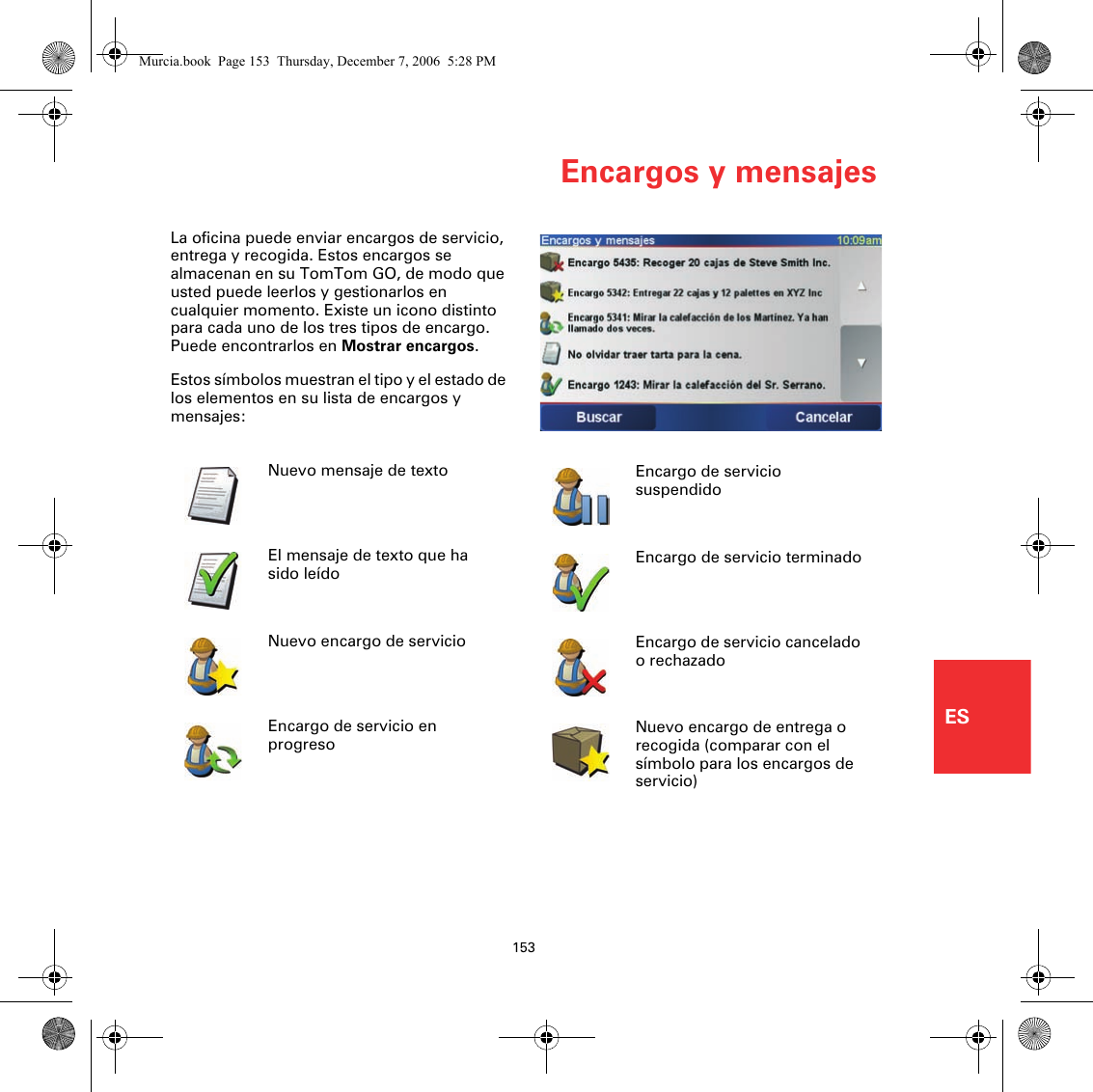 Encargos y mensajes153ESEncargos y mensajesLa oficina puede enviar encargos de servicio, entrega y recogida. Estos encargos se almacenan en su TomTom GO, de modo que usted puede leerlos y gestionarlos en cualquier momento. Existe un icono distinto para cada uno de los tres tipos de encargo. Puede encontrarlos en Mostrar encargos.Estos símbolos muestran el tipo y el estado de los elementos en su lista de encargos y mensajes:Nuevo mensaje de textoEl mensaje de texto que ha sido leídoNuevo encargo de servicioEncargo de servicio en progresoEncargo de servicio suspendidoEncargo de servicio terminadoEncargo de servicio cancelado o rechazadoNuevo encargo de entrega o recogida (comparar con el símbolo para los encargos de servicio)Murcia.book  Page 153  Thursday, December 7, 2006  5:28 PM