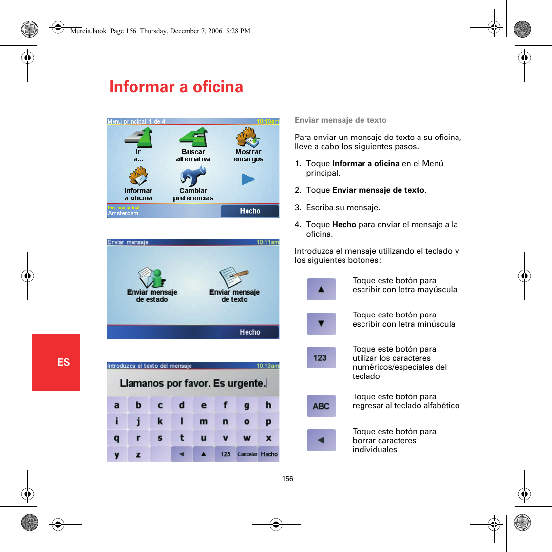 Informar a oficina156ESInformar a oficina Enviar mensaje de textoPara enviar un mensaje de texto a su oficina, lleve a cabo los siguientes pasos.1. Toque Informar a oficina en el Menú principal.2. Toque Enviar mensaje de texto.3. Escriba su mensaje.4. Toque Hecho para enviar el mensaje a la oficina.Introduzca el mensaje utilizando el teclado y los siguientes botones:Toque este botón para escribir con letra mayúsculaToque este botón para escribir con letra minúsculaToque este botón para utilizar los caracteres numéricos/especiales del tecladoToque este botón para regresar al teclado alfabéticoToque este botón para borrar caracteres individualesMurcia.book  Page 156  Thursday, December 7, 2006  5:28 PM