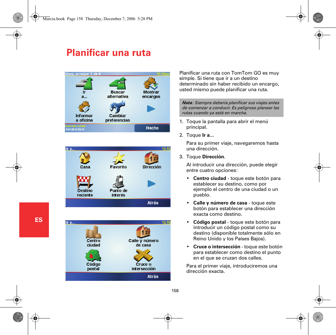 Planificar una ruta158ESPlanificar una ruta Planificar una ruta con TomTom GO es muy simple. Si tiene que ir a un destino determinado sin haber recibido un encargo, usted mismo puede planificar una ruta.1. Toque la pantalla para abrir el menú principal.2. Toque Ir a...Para su primer viaje, navegaremos hasta una dirección.3. Toque Dirección.Al introducir una dirección, puede elegir entre cuatro opciones:•Centro ciudad - toque este botón para establecer su destino, como por ejemplo el centro de una ciudad o un pueblo.•Calle y número de casa - toque este botón para establecer una dirección exacta como destino.•Código postal - toque este botón para introducir un código postal como su destino (disponible totalmente sólo en Reino Unido y los Países Bajos).•Cruce o intersección - toque este botón para establecer como destino el punto en el que se cruzan dos calles.Para el primer viaje, introduciremos una dirección exacta.Nota: Siempre debería planificar sus viajes antes de comenzar a conducir. Es peligroso planear las rutas cuando ya está en marcha.Murcia.book  Page 158  Thursday, December 7, 2006  5:28 PM