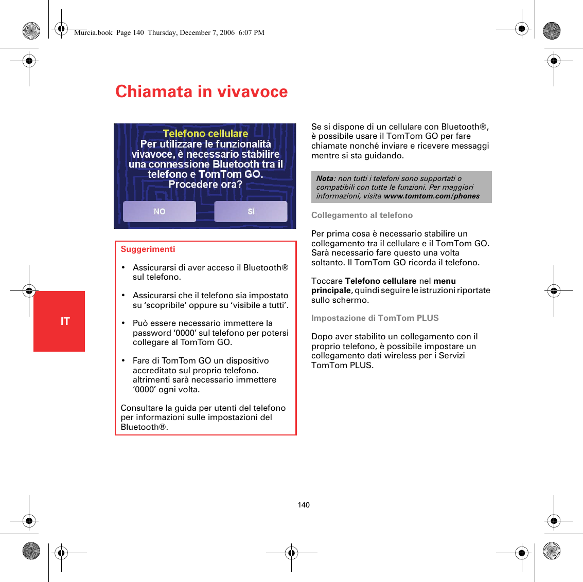 Chiamata in vivavoce140ITChiamata in vivavoceSe si dispone di un cellulare con Bluetooth®, è possibile usare il TomTom GO per fare chiamate nonché inviare e ricevere messaggi mentre si sta guidando. Collegamento al telefonoPer prima cosa è necessario stabilire un collegamento tra il cellulare e il TomTom GO. Sarà necessario fare questo una volta soltanto. Il TomTom GO ricorda il telefono.Toccare Telefono cellulare nel menu principale, quindi seguire le istruzioni riportate sullo schermo.Impostazione di TomTom PLUSDopo aver stabilito un collegamento con il proprio telefono, è possibile impostare un collegamento dati wireless per i Servizi TomTom PLUS.Nota: non tutti i telefoni sono supportati o compatibili con tutte le funzioni. Per maggiori informazioni, visita www.tomtom.com/phonesSuggerimenti• Assicurarsi di aver acceso il Bluetooth® sul telefono.• Assicurarsi che il telefono sia impostato su ‘scopribile’ oppure su ‘visibile a tutti’. • Può essere necessario immettere la password ‘0000’ sul telefono per potersi collegare al TomTom GO.• Fare di TomTom GO un dispositivo accreditato sul proprio telefono. altrimenti sarà necessario immettere ‘0000’ ogni volta.Consultare la guida per utenti del telefono per informazioni sulle impostazioni del Bluetooth®.Murcia.book  Page 140  Thursday, December 7, 2006  6:07 PM