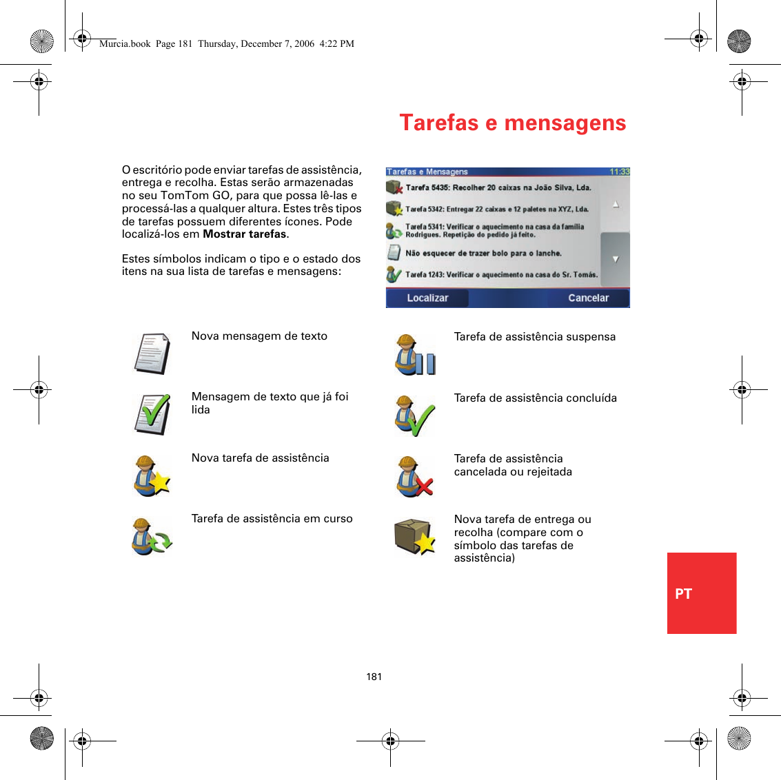 Tarefas e mensagens181PTTarefas e mensagensO escritório pode enviar tarefas de assistência, entrega e recolha. Estas serão armazenadas no seu TomTom GO, para que possa lê-las e processá-las a qualquer altura. Estes três tipos de tarefas possuem diferentes ícones. Pode localizá-los em Mostrar tarefas.Estes símbolos indicam o tipo e o estado dos itens na sua lista de tarefas e mensagens:Nova mensagem de textoMensagem de texto que já foi lidaNova tarefa de assistênciaTarefa de assistência em cursoTarefa de assistência suspensaTarefa de assistência concluídaTarefa de assistência cancelada ou rejeitadaNova tarefa de entrega ou recolha (compare com o símbolo das tarefas de assistência)Murcia.book  Page 181  Thursday, December 7, 2006  4:22 PM