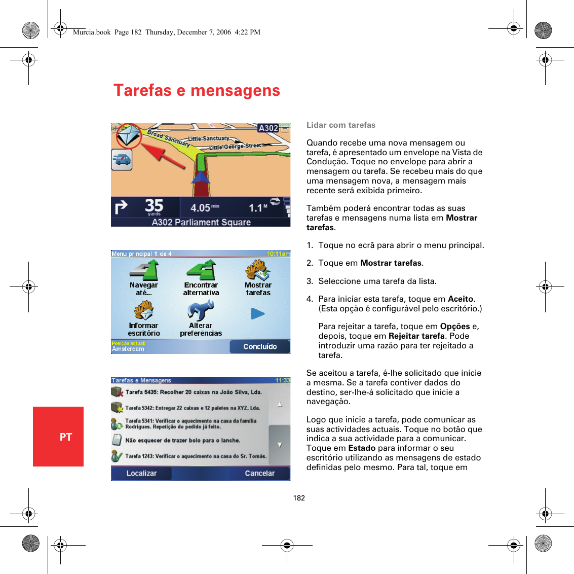 Tarefas e mensagens182PTLidar com tarefasQuando recebe uma nova mensagem ou tarefa, é apresentado um envelope na Vista de Condução. Toque no envelope para abrir a mensagem ou tarefa. Se recebeu mais do que uma mensagem nova, a mensagem mais recente será exibida primeiro.Também poderá encontrar todas as suas tarefas e mensagens numa lista em Mostrar tarefas.1. Toque no ecrã para abrir o menu principal.2. Toque em Mostrar tarefas.3. Seleccione uma tarefa da lista.4. Para iniciar esta tarefa, toque em Aceito. (Esta opção é configurável pelo escritório.) Para rejeitar a tarefa, toque em Opções e, depois, toque em Rejeitar tarefa. Pode introduzir uma razão para ter rejeitado a tarefa.Se aceitou a tarefa, é-lhe solicitado que inicie a mesma. Se a tarefa contiver dados do destino, ser-lhe-á solicitado que inicie a navegação.Logo que inicie a tarefa, pode comunicar as suas actividades actuais. Toque no botão que indica a sua actividade para a comunicar. Toque em Estado para informar o seu escritório utilizando as mensagens de estado definidas pelo mesmo. Para tal, toque em Murcia.book  Page 182  Thursday, December 7, 2006  4:22 PM