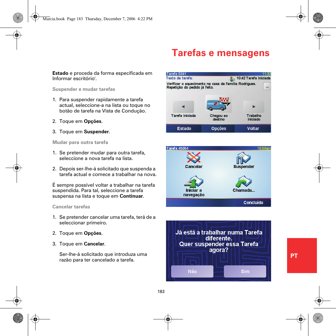 Tarefas e mensagens183PTEstado e proceda da forma especificada em Informar escritório&apos;.Suspender e mudar tarefas1. Para suspender rapidamente a tarefa actual, seleccione-a na lista ou toque no botão de tarefa na Vista de Condução.2. Toque em Opções.3. Toque em Suspender.Mudar para outra tarefa1. Se pretender mudar para outra tarefa, seleccione a nova tarefa na lista.2. Depois ser-lhe-á solicitado que suspenda a tarefa actual e comece a trabalhar na nova.É sempre possível voltar a trabalhar na tarefa suspendida. Para tal, seleccione a tarefa suspensa na lista e toque em Continuar.Cancelar tarefas1. Se pretender cancelar uma tarefa, terá de a seleccionar primeiro. 2. Toque em Opções.3. Toque em Cancelar.Ser-lhe-á solicitado que introduza uma razão para ter cancelado a tarefa.Murcia.book  Page 183  Thursday, December 7, 2006  4:22 PM