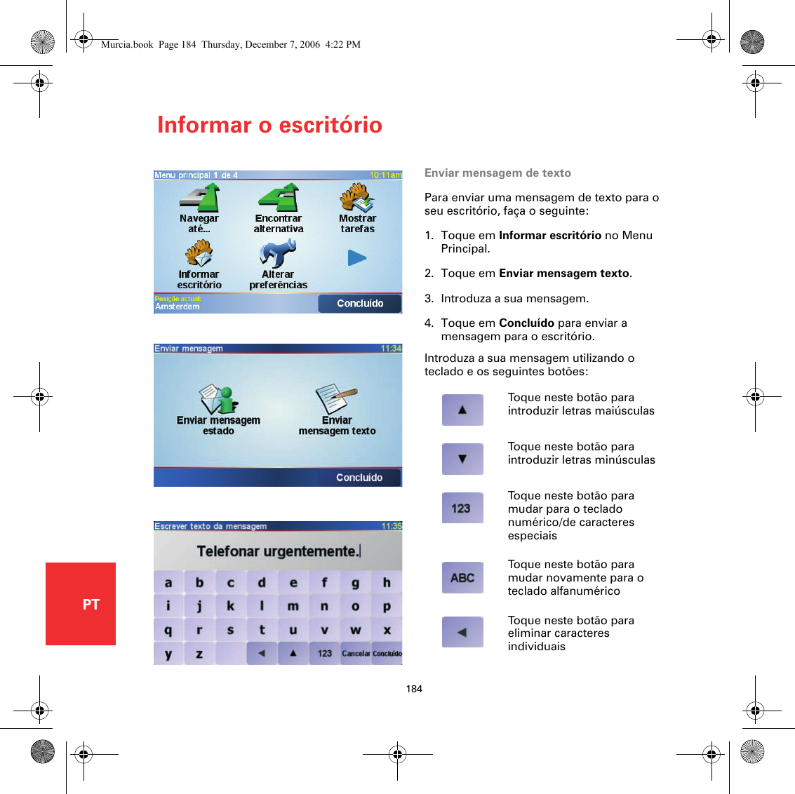Informar o escritório184PTInformar o escritório Enviar mensagem de textoPara enviar uma mensagem de texto para o seu escritório, faça o seguinte:1. Toque em Informar escritório no Menu Principal.2. Toque em Enviar mensagem texto.3. Introduza a sua mensagem.4. Toque em Concluído para enviar a mensagem para o escritório.Introduza a sua mensagem utilizando o teclado e os seguintes botões:Toque neste botão para introduzir letras maiúsculasToque neste botão para introduzir letras minúsculasToque neste botão para mudar para o teclado numérico/de caracteres especiaisToque neste botão para mudar novamente para o teclado alfanuméricoToque neste botão para eliminar caracteres individuaisMurcia.book  Page 184  Thursday, December 7, 2006  4:22 PM