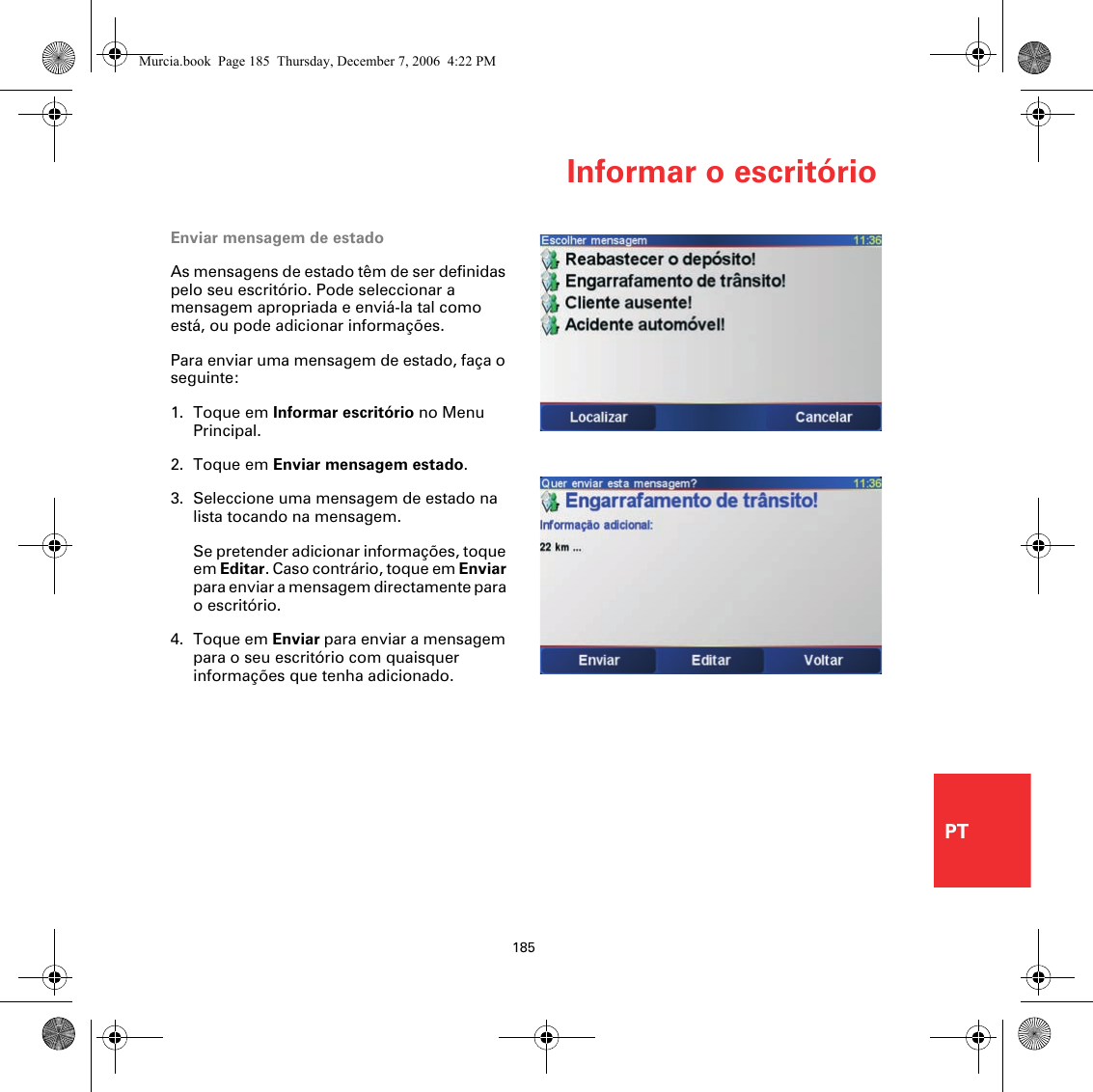 Informar o escritório185PTEnviar mensagem de estadoAs mensagens de estado têm de ser definidas pelo seu escritório. Pode seleccionar a mensagem apropriada e enviá-la tal como está, ou pode adicionar informações. Para enviar uma mensagem de estado, faça o seguinte:1. Toque em Informar escritório no Menu Principal.2. Toque em Enviar mensagem estado.3. Seleccione uma mensagem de estado na lista tocando na mensagem.Se pretender adicionar informações, toque em Editar. Caso contrário, toque em Enviar para enviar a mensagem directamente para o escritório.4. Toque em Enviar para enviar a mensagem para o seu escritório com quaisquer informações que tenha adicionado.Murcia.book  Page 185  Thursday, December 7, 2006  4:22 PM