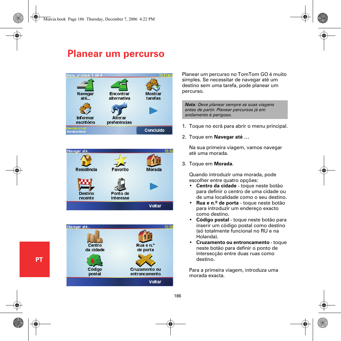 Planear um percurso186PTPlanear um percursoPlanear um percurso no TomTom GO é muito simples. Se necessitar de navegar até um destino sem uma tarefa, pode planear um percurso.1. Toque no ecrã para abrir o menu principal.2. Toque em Navegar até …Na sua primeira viagem, vamos navegar até uma morada.3. Toque em Morada.Quando introduzir uma morada, pode escolher entre quatro opções:•Centro da cidade - toque neste botão para definir o centro de uma cidade ou de uma localidade como o seu destino.•Rua e n.º de porta - toque neste botão para introduzir um endereço exacto como destino.•Código postal - toque neste botão para inserir um código postal como destino (só totalmente funcional no RU e na Holanda).•Cruzamento ou entroncamento - toque neste botão para definir o ponto de intersecção entre duas ruas como destino.Para a primeira viagem, introduza uma morada exacta.Nota: Deve planear sempre as suas viagens antes de partir. Planear percursos já em andamento é perigoso.Murcia.book  Page 186  Thursday, December 7, 2006  4:22 PM