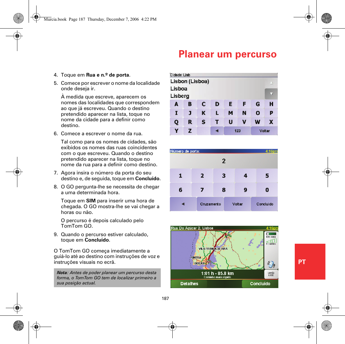 Planear um percurso187PT4. Toque em Rua e n.º de porta.5. Comece por escrever o nome da localidade onde deseja ir.À medida que escreve, aparecem os nomes das localidades que correspondem ao que já escreveu. Quando o destino pretendido aparecer na lista, toque no nome da cidade para a definir como destino.6. Comece a escrever o nome da rua.Tal como para os nomes de cidades, são exibidos os nomes das ruas coincidentes com o que escreveu. Quando o destino pretendido aparecer na lista, toque no nome da rua para a definir como destino.7. Agora insira o número da porta do seu destino e, de seguida, toque em Concluído.8. O GO pergunta-lhe se necessita de chegar a uma determinada hora.Toque em SIM para inserir uma hora de chegada. O GO mostra-lhe se vai chegar a horas ou não. O percurso é depois calculado pelo TomTom GO.9. Quando o percurso estiver calculado, toque em Concluído.O TomTom GO começa imediatamente a guiá-lo até ao destino com instruções de voz e instruções visuais no ecrã.Nota: Antes de poder planear um percurso desta forma, o TomTom GO tem de localizar primeiro a sua posição actual.Murcia.book  Page 187  Thursday, December 7, 2006  4:22 PM