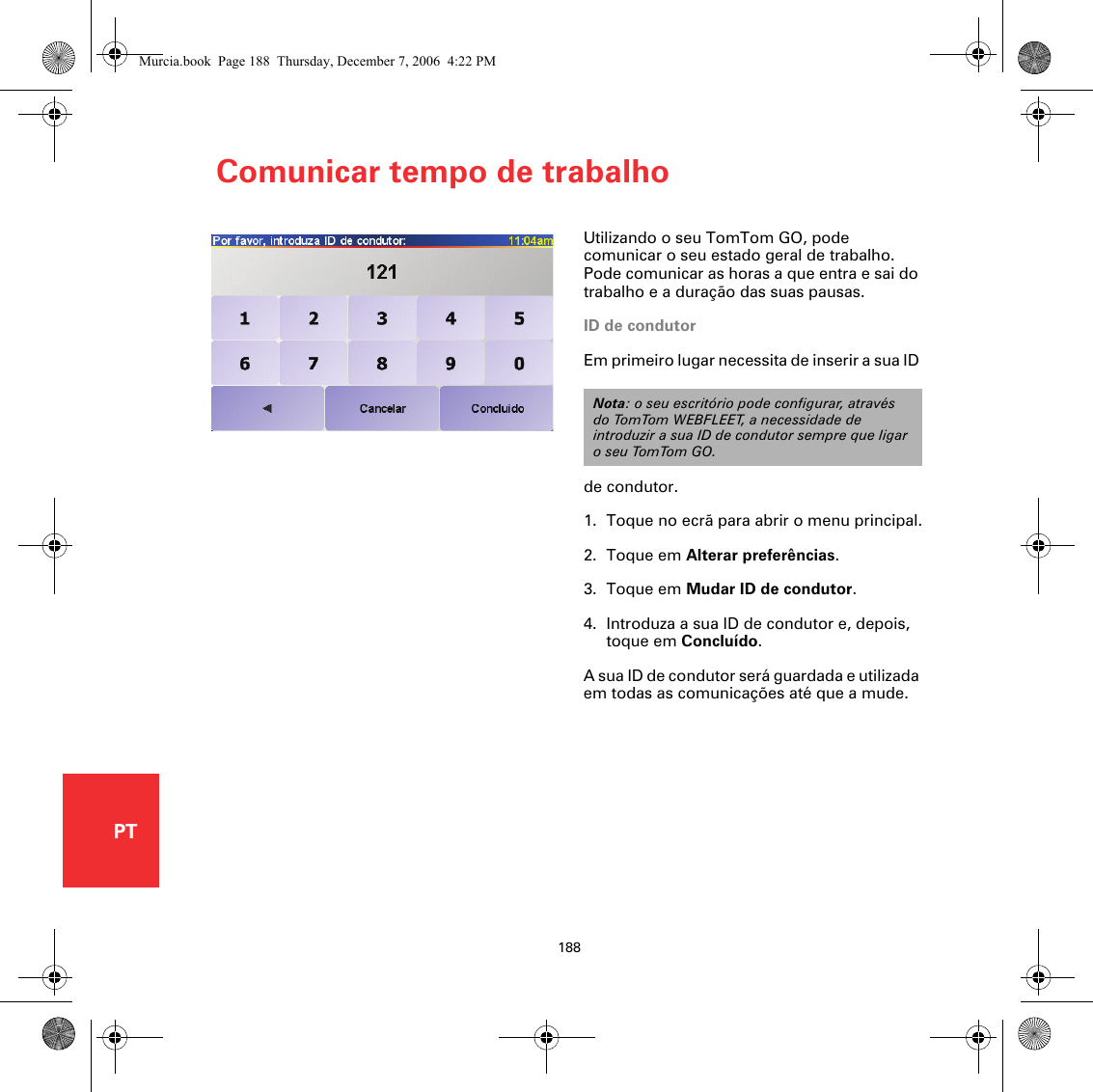 Comunicar tempo de trabalho188PTComunicar tempo de trabalhoUtilizando o seu TomTom GO, pode comunicar o seu estado geral de trabalho. Pode comunicar as horas a que entra e sai do trabalho e a duração das suas pausas. ID de condutorEm primeiro lugar necessita de inserir a sua ID de condutor. 1. Toque no ecrã para abrir o menu principal.2. Toque em Alterar preferências.3. Toque em Mudar ID de condutor.4. Introduza a sua ID de condutor e, depois, toque em Concluído.A sua ID de condutor será guardada e utilizada em todas as comunicações até que a mude.Nota: o seu escritório pode configurar, através do TomTom WEBFLEET, a necessidade de introduzir a sua ID de condutor sempre que ligar o seu TomTom GO.Murcia.book  Page 188  Thursday, December 7, 2006  4:22 PM