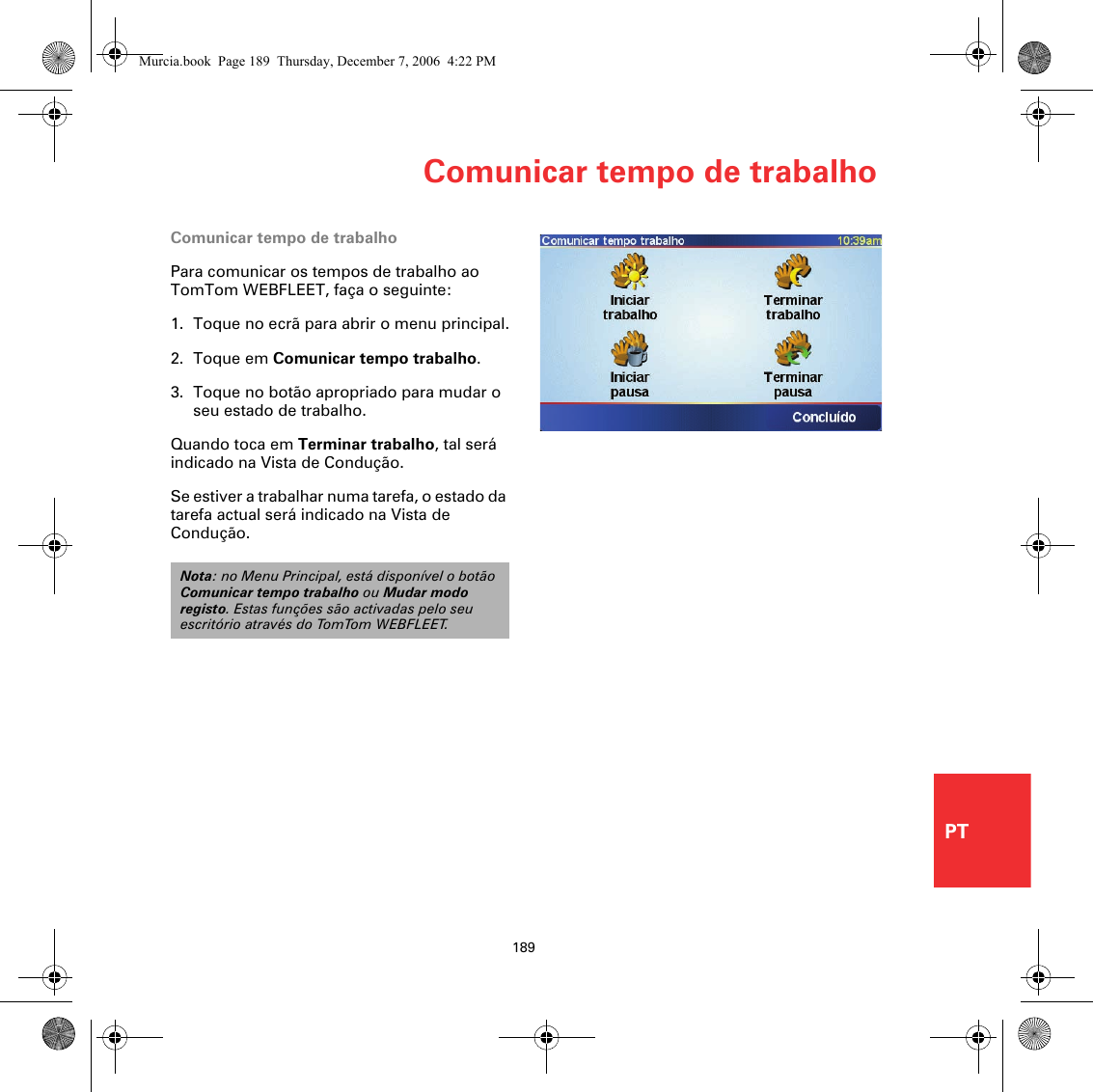 Comunicar tempo de trabalho189PTComunicar tempo de trabalhoPara comunicar os tempos de trabalho ao TomTom WEBFLEET, faça o seguinte:1. Toque no ecrã para abrir o menu principal.2. Toque em Comunicar tempo trabalho.3. Toque no botão apropriado para mudar o seu estado de trabalho.Quando toca em Terminar trabalho, tal será indicado na Vista de Condução. Se estiver a trabalhar numa tarefa, o estado da tarefa actual será indicado na Vista de Condução. Nota: no Menu Principal, está disponível o botão Comunicar tempo trabalho ou Mudar modo registo. Estas funções são activadas pelo seu escritório através do TomTom WEBFLEET.Murcia.book  Page 189  Thursday, December 7, 2006  4:22 PM