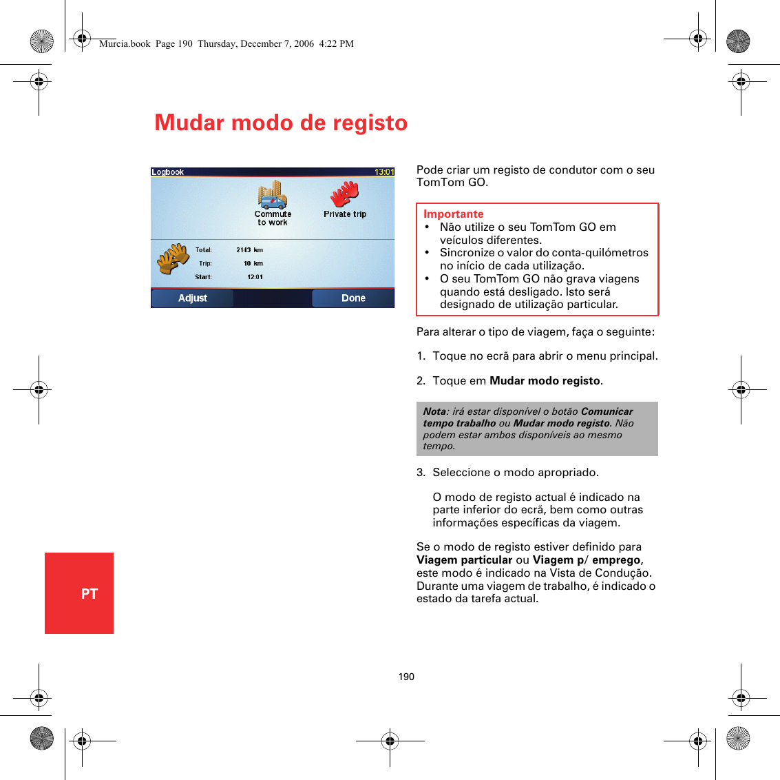 Mudar modo de registo190PTMudar modo de registo Pode criar um registo de condutor com o seu TomTom GO. Para alterar o tipo de viagem, faça o seguinte: 1. Toque no ecrã para abrir o menu principal.2. Toque em Mudar modo registo.3. Seleccione o modo apropriado.O modo de registo actual é indicado na parte inferior do ecrã, bem como outras informações específicas da viagem. Se o modo de registo estiver definido para Viagem particular ou Viagem p/ emprego, este modo é indicado na Vista de Condução. Durante uma viagem de trabalho, é indicado o estado da tarefa actual. Importante• Não utilize o seu TomTom GO em veículos diferentes. • Sincronize o valor do conta-quilómetros no início de cada utilização. • O seu TomTom GO não grava viagens quando está desligado. Isto será designado de utilização particular.Nota: irá estar disponível o botão Comunicar tempo trabalho ou Mudar modo registo. Não podem estar ambos disponíveis ao mesmo tempo.Murcia.book  Page 190  Thursday, December 7, 2006  4:22 PM