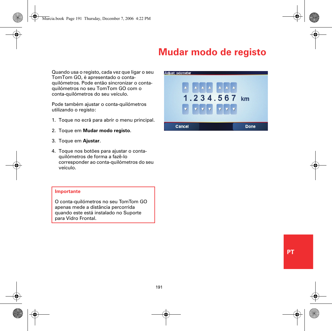 Mudar modo de registo191PTQuando usa o registo, cada vez que ligar o seu TomTom GO, é apresentado o conta-quilómetros. Pode então sincronizar o conta-quilómetros no seu TomTom GO com o conta-quilómetros do seu veículo. Pode também ajustar o conta-quilómetros utilizando o registo: 1. Toque no ecrã para abrir o menu principal.2. Toque em Mudar modo registo.3. Toque em Ajustar.4. Toque nos botões para ajustar o conta-quilómetros de forma a fazê-lo corresponder ao conta-quilómetros do seu veículo.ImportanteO conta-quilómetros no seu TomTom GO apenas mede a distância percorrida quando este está instalado no Suporte para Vidro Frontal.Murcia.book  Page 191  Thursday, December 7, 2006  4:22 PM