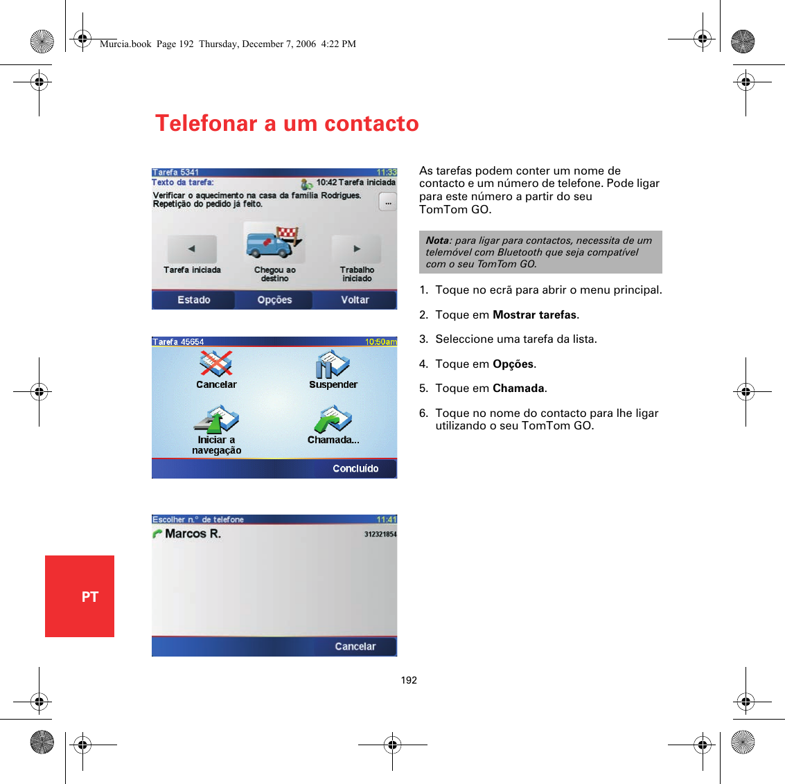 Telefonar a um contacto192PTTelefonar a um contactoAs tarefas podem conter um nome de contacto e um número de telefone. Pode ligar para este número a partir do seu TomTom GO.1. Toque no ecrã para abrir o menu principal.2. Toque em Mostrar tarefas.3. Seleccione uma tarefa da lista.4. Toque em Opções.5. Toque em Chamada.6. Toque no nome do contacto para lhe ligar utilizando o seu TomTom GO.Nota: para ligar para contactos, necessita de um telemóvel com Bluetooth que seja compatível com o seu TomTom GO.Murcia.book  Page 192  Thursday, December 7, 2006  4:22 PM