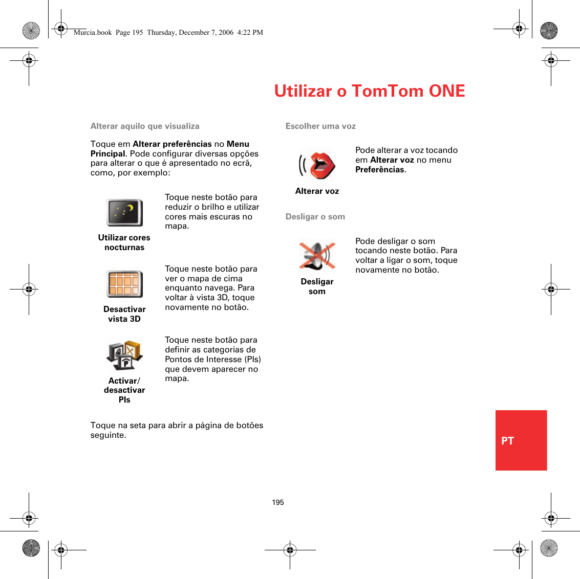 Utilizar o TomTom ONE195PTAlterar aquilo que visualizaToque em Alterar preferências no Menu Principal. Pode configurar diversas opções para alterar o que é apresentado no ecrã, como, por exemplo:Toque na seta para abrir a página de botões seguinte.Escolher uma vozDesligar o somUtilizar cores nocturnasToque neste botão para reduzir o brilho e utilizar cores mais escuras no mapa.Desactivar vista 3DToque neste botão para ver o mapa de cima enquanto navega. Para voltar à vista 3D, toque novamente no botão.Activar/desactivar PIsToque neste botão para definir as categorias de Pontos de Interesse (PIs) que devem aparecer no mapa.Alterar vozPode alterar a voz tocando em Alterar voz no menu Preferências.Desligar somPode desligar o som tocando neste botão. Para voltar a ligar o som, toque novamente no botão.Murcia.book  Page 195  Thursday, December 7, 2006  4:22 PM