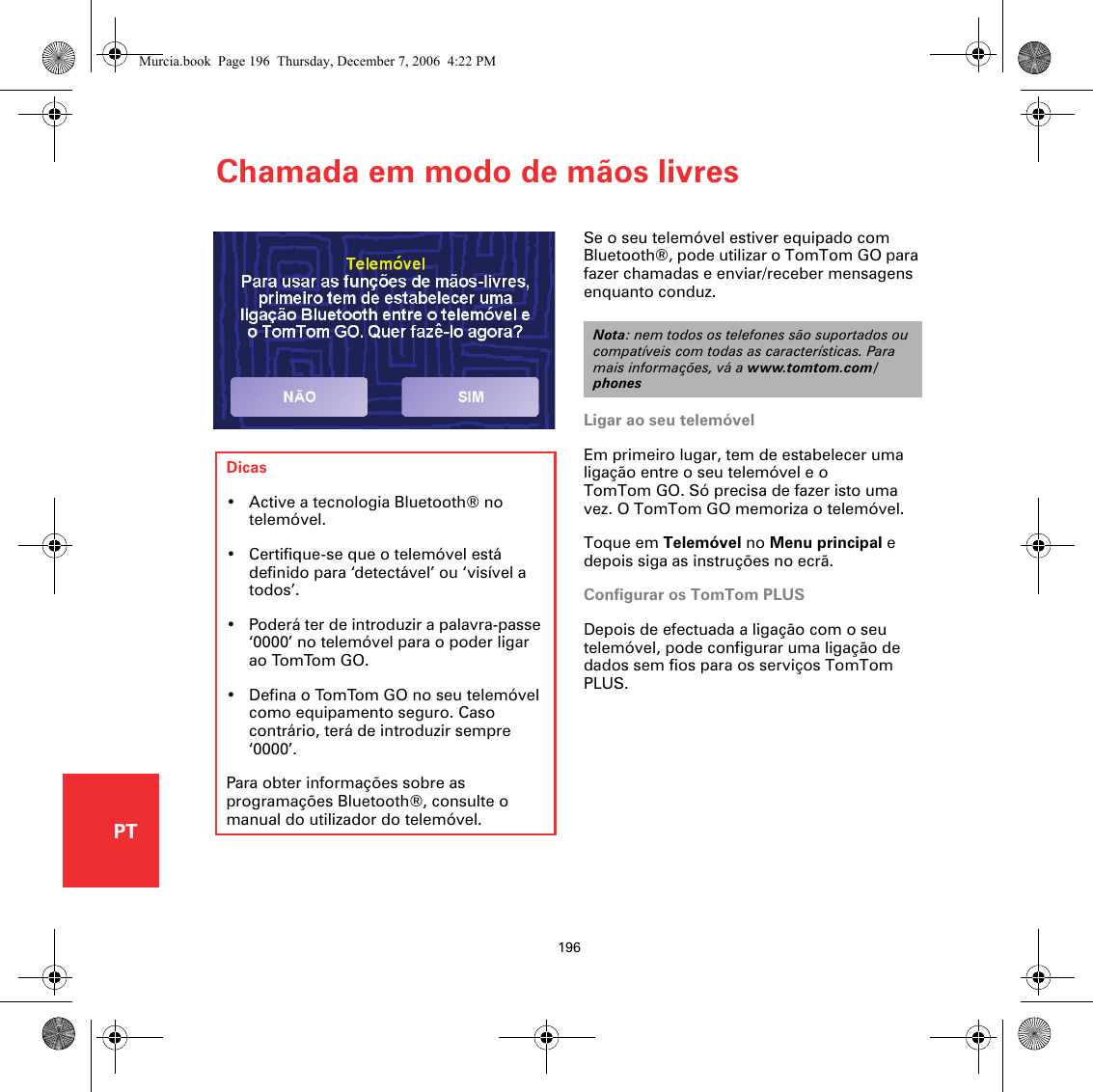 Chamada em modo de mãos livres196PTChamada em modo de mãos livresSe o seu telemóvel estiver equipado com Bluetooth®, pode utilizar o TomTom GO para fazer chamadas e enviar/receber mensagens enquanto conduz. Ligar ao seu telemóvelEm primeiro lugar, tem de estabelecer uma ligação entre o seu telemóvel e o TomTom GO. Só precisa de fazer isto uma vez. O TomTom GO memoriza o telemóvel.Toque em Telemóvel no Menu principal e depois siga as instruções no ecrã.Configurar os TomTom PLUSDepois de efectuada a ligação com o seu telemóvel, pode configurar uma ligação de dados sem fios para os serviços TomTom PLUS.Nota: nem todos os telefones são suportados ou compatíveis com todas as características. Para mais informações, vá a www.tomtom.com/phonesDicas• Active a tecnologia Bluetooth® no telemóvel.• Certifique-se que o telemóvel está definido para ‘detectável’ ou ‘visível a todos’. • Poderá ter de introduzir a palavra-passe ‘0000’ no telemóvel para o poder ligar ao TomTom GO.• Defina o TomTom GO no seu telemóvel como equipamento seguro. Caso contrário, terá de introduzir sempre ‘0000’.Para obter informações sobre as programações Bluetooth®, consulte o manual do utilizador do telemóvel.Murcia.book  Page 196  Thursday, December 7, 2006  4:22 PM