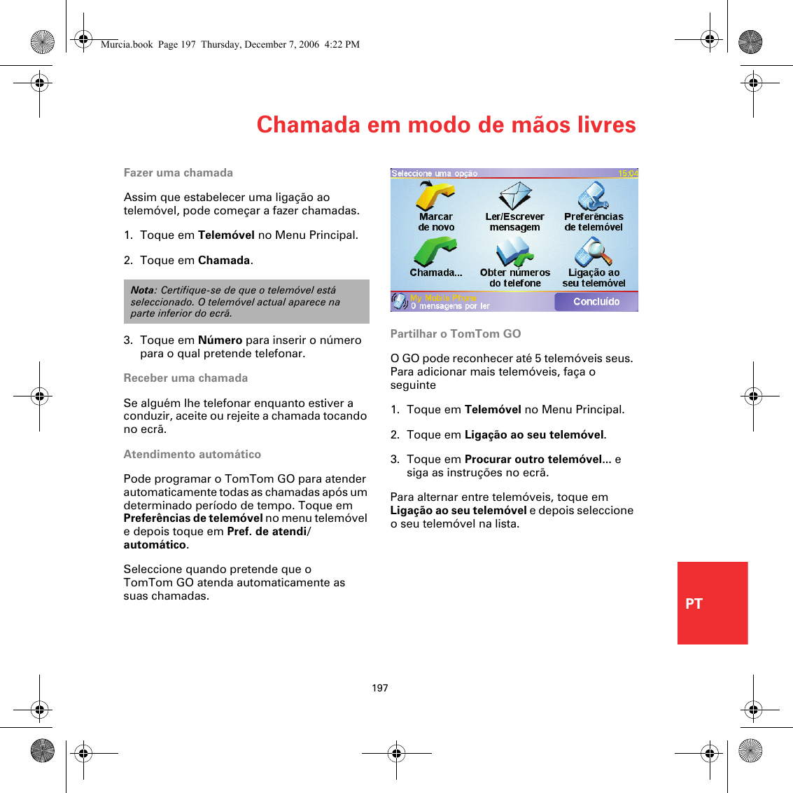 Chamada em modo de mãos livres197PTFazer uma chamadaAssim que estabelecer uma ligação ao telemóvel, pode começar a fazer chamadas.1. Toque em Telemóvel no Menu Principal.2. Toque em Chamada.3. Toque em Número para inserir o número para o qual pretende telefonar.Receber uma chamadaSe alguém lhe telefonar enquanto estiver a conduzir, aceite ou rejeite a chamada tocando no ecrã.Atendimento automáticoPode programar o TomTom GO para atender automaticamente todas as chamadas após um determinado período de tempo. Toque em Preferências de telemóvel no menu telemóvel e depois toque em Pref. de atendi/ automático.Seleccione quando pretende que o TomTom GO atenda automaticamente as suas chamadas.Nota: Certifique-se de que o telemóvel está seleccionado. O telemóvel actual aparece na parte inferior do ecrã.Partilhar o TomTom GOO GO pode reconhecer até 5 telemóveis seus. Para adicionar mais telemóveis, faça o seguinte1. Toque em Telemóvel no Menu Principal.2. Toque em Ligação ao seu telemóvel.3. Toque em Procurar outro telemóvel... e siga as instruções no ecrã.Para alternar entre telemóveis, toque em Ligação ao seu telemóvel e depois seleccione o seu telemóvel na lista.Murcia.book  Page 197  Thursday, December 7, 2006  4:22 PM