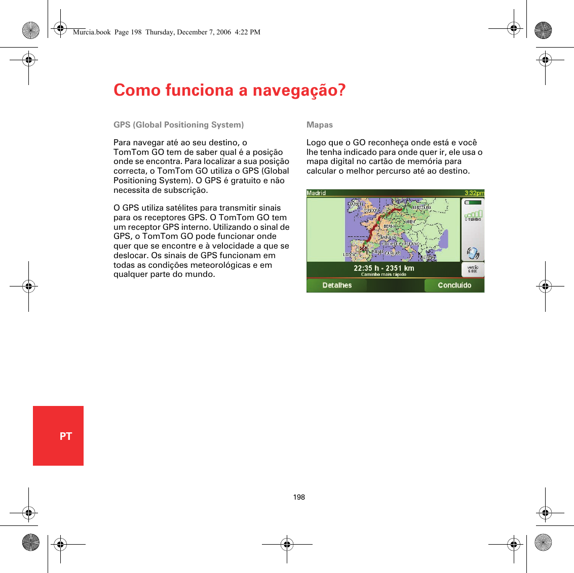 Como funciona a navegação?198PTComo funciona a navegação?GPS (Global Positioning System)Para navegar até ao seu destino, o TomTom GO tem de saber qual é a posição onde se encontra. Para localizar a sua posição correcta, o TomTom GO utiliza o GPS (Global Positioning System). O GPS é gratuito e não necessita de subscrição.O GPS utiliza satélites para transmitir sinais para os receptores GPS. O TomTom GO tem um receptor GPS interno. Utilizando o sinal de GPS, o TomTom GO pode funcionar onde quer que se encontre e à velocidade a que se deslocar. Os sinais de GPS funcionam em todas as condições meteorológicas e em qualquer parte do mundo.MapasLogo que o GO reconheça onde está e você lhe tenha indicado para onde quer ir, ele usa o mapa digital no cartão de memória para calcular o melhor percurso até ao destino. Murcia.book  Page 198  Thursday, December 7, 2006  4:22 PM