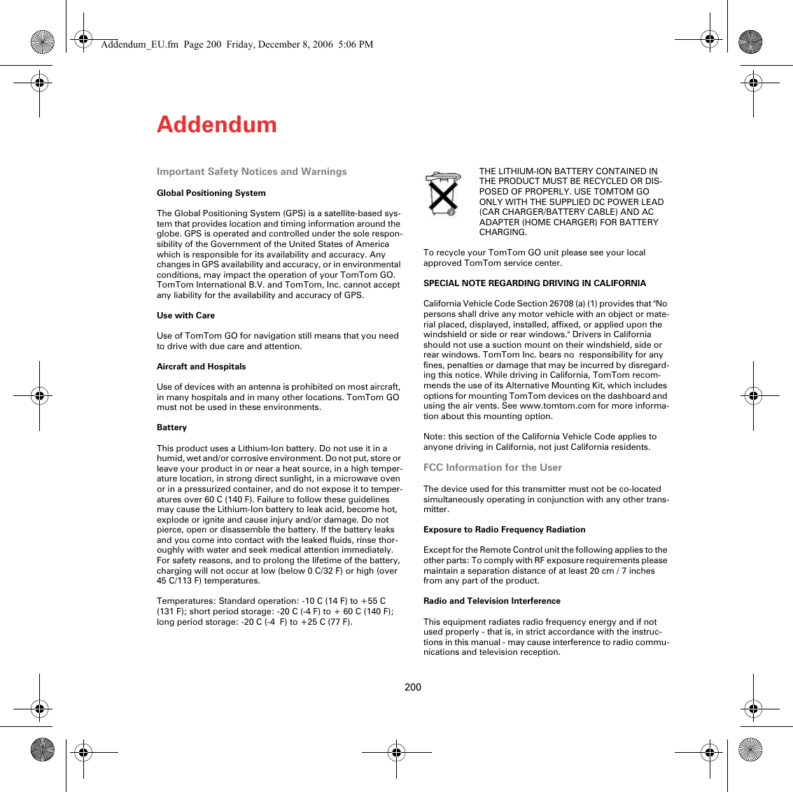 Addendum200Addendum Important Safety Notices and WarningsGlobal Positioning SystemThe Global Positioning System (GPS) is a satellite-based sys-tem that provides location and timing information around the globe. GPS is operated and controlled under the sole respon-sibility of the Government of the United States of America which is responsible for its availability and accuracy. Any changes in GPS availability and accuracy, or in environmental conditions, may impact the operation of your TomTom GO. TomTom International B.V. and TomTom, Inc. cannot accept any liability for the availability and accuracy of GPS.Use with CareUse of TomTom GO for navigation still means that you need to drive with due care and attention. Aircraft and HospitalsUse of devices with an antenna is prohibited on most aircraft, in many hospitals and in many other locations. TomTom GO must not be used in these environments.BatteryThis product uses a Lithium-Ion battery. Do not use it in a humid, wet and/or corrosive environment. Do not put, store or leave your product in or near a heat source, in a high temper-ature location, in strong direct sunlight, in a microwave oven or in a pressurized container, and do not expose it to temper-atures over 60 C (140 F). Failure to follow these guidelines may cause the Lithium-Ion battery to leak acid, become hot, explode or ignite and cause injury and/or damage. Do not pierce, open or disassemble the battery. If the battery leaks and you come into contact with the leaked fluids, rinse thor-oughly with water and seek medical attention immediately. For safety reasons, and to prolong the lifetime of the battery, charging will not occur at low (below 0 C/32 F) or high (over 45 C/113 F) temperatures. Temperatures: Standard operation: -10 C (14 F) to +55 C (131 F); short period storage: -20 C (-4 F) to + 60 C (140 F); long period storage: -20C (-4 F) to +25C (77F).THE LITHIUM-ION BATTERY CONTAINED IN THE PRODUCT MUST BE RECYCLED OR DIS-POSED OF PROPERLY. USE TOMTOM GO ONLY WITH THE SUPPLIED DC POWER LEAD (CAR CHARGER/BATTERY CABLE) AND AC ADAPTER (HOME CHARGER) FOR BATTERY CHARGING.To recycle your TomTom GO unit please see your local approved TomTom service center.SPECIAL NOTE REGARDING DRIVING IN CALIFORNIACalifornia Vehicle Code Section 26708 (a) (1) provides that &quot;No persons shall drive any motor vehicle with an object or mate-rial placed, displayed, installed, affixed, or applied upon the windshield or side or rear windows.&quot; Drivers in California should not use a suction mount on their windshield, side or rear windows. TomTom Inc. bears no  responsibility for any fines, penalties or damage that may be incurred by disregard-ing this notice. While driving in California, TomTom recom-mends the use of its Alternative Mounting Kit, which includes options for mounting TomTom devices on the dashboard and using the air vents. See www.tomtom.com for more informa-tion about this mounting option.Note: this section of the California Vehicle Code applies to anyone driving in California, not just California residents.FCC Information for the UserThe device used for this transmitter must not be co-located simultaneously operating in conjunction with any other trans-mitter.Exposure to Radio Frequency RadiationExcept for the Remote Control unit the following applies to the other parts: To comply with RF exposure requirements please maintain a separation distance of at least 20 cm / 7 inches from any part of the product.Radio and Television InterferenceThis equipment radiates radio frequency energy and if not used properly - that is, in strict accordance with the instruc-tions in this manual - may cause interference to radio commu-nications and television reception.Addendum_EU.fm  Page 200  Friday, December 8, 2006  5:06 PM