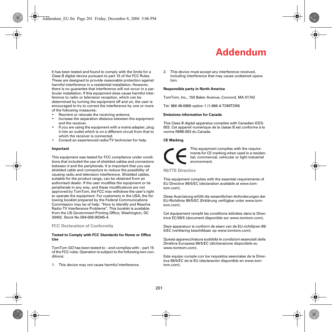 Addendum201It has been tested and found to comply with the limits for a Class B digital device pursuant to part 15 of the FCC Rules. These are designed to provide reasonable protection against harmful interference in a residential installation. However, there is no guarantee that interference will not occur in a par-ticular installation. If this equipment does cause harmful inter-ference to radio or television reception, which can be determined by turning the equipment off and on, the user is encouraged to try to correct the interference by one or more of the following measures:• Reorient or relocate the receiving antenna.• Increase the separation distance between the equipment and the receiver. • If you are using the equipment with a mains adapter, plug it into an outlet which is on a different circuit from that to which the receiver is connected.• Consult an experienced radio/TV technician for help. ImportantThis equipment was tested for FCC compliance under condi-tions that included the use of shielded cables and connectors between it and the peripherals. It is important that you use shielded cable and connectors to reduce the possibility of causing radio and television interference. Shielded cables, suitable for the product range, can be obtained from an authorised dealer. If the user modifies the equipment or its peripherals in any way, and these modifications are not approved by TomTom, the FCC may withdraw the user’s right to operate the equipment. For customers in the USA, the fol-lowing booklet prepared by the Federal Communications Commission may be of help: “How to Identify and Resolve Radio-TV Interference Problems”. This booklet is available from the US Government Printing Office, Washington, DC 20402. Stock No 004-000-00345-4.FCC Declaration of ConformityTested to Comply with FCC Standards for Home or Office UseTomTom GO has been tested to – and complies with – part 15 of the FCC rules. Operation is subject to the following two con-ditions:1. This device may not cause harmful interference.2. This device must accept any interference received, including interference that may cause undesired opera-tion.Responsible party in North AmericaTomTom, Inc., 150 Baker Avenue, Concord, MA 01742Tel: 866 48-6866 option 1 (1-866-4-TOMTOM)Emissions information for CanadaThis Class B digital apparatus complies with Canadian ICES-003. Cet appareil numérique de la classe B est conforme à la norme NMB-003 du Canada.CE MarkingThis equipment complies with the require-ments for CE marking when used in a residen-tial, commercial, vehicular or light industrial environment.R&amp;TTE DirectiveThis equipment complies with the essential requirements of EU Directive 99/5/EC (declaration available at www.tom-tom.com). Diese Ausrüstung erfüllt die wesentlichen Anforderungen der EU-Richtlinie 99/5/EC (Erklärung verfügbar unter www.tom-tom.com). Cet équipement remplit les conditions édictées dans la Direc-trive EC/99/5 (document disponible sur www.tomtom.com). Deze apparatuur is conform de eisen van de EU-richtlijnen 99/5/EC (verklaring beschikbaar op www.tomtom.com). Questa apparecchiatura soddisfa le condizioni essenziali della Direttiva Europeea 99/5/EC (dichiarazione disponibile su www.tomtom.com). Este equipo cumple con los requisitos esenciales de la Direc-tiva 99/5/EC de la EU (declaración disponible en www.tom-tom.com). Addendum_EU.fm  Page 201  Friday, December 8, 2006  5:06 PM