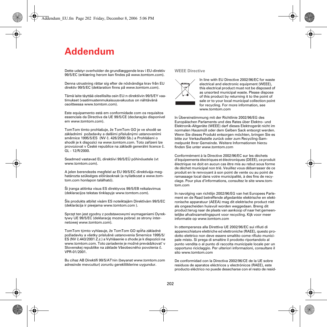Addendum202Dette udstyr overholder de grundlæggende krav i EU-direktiv 99/5/EC (erklæring herom kan findes på www.tomtom.com). Denna utrustning rättar sig efter de nödvändiga krav från EU direktiv 99/5/EC (deklaration finns på www.tomtom.com). Tämä laite täyttää oleellisilta osin EU:n direktiivin 99/5/EY vaa-timukset (vaatimustenmukaisuusvakuutus on nähtävänä osoitteessa www.tomtom.com). Este equipamento está em conformidade com os requisitos essenciais da Directiva da UE 99/5/CE (declaração disponível em www.tomtom.com). TomTom tímto prohlašuje, že TomTom GO je ve shodě se základními  požadavky a dalšími příslušnými ustanoveními směrnice 1995/5/ES  (NV č. 426/2000 Sb.) a Prohlášení o shodě je k dispozici na www.tomtom.com. Toto zařízení lze provozovat v České republice na základě generální licence č. GL - 12/R/2000. Seadmed vastavad EL direktiivi 99/5/EÜ põhinõuetele (vt www.tomtom.com). A jelen berendezés megfelel az EU 99/5/EC direktívája meg-határozta szükséges előírásoknak (a nyilatkozat a www.tom-tom.com honlapon található). Ši įranga atitinka visus ES direktyvos 99/5/EB reikalavimus (deklaracijos tekstas tinklapyje www.tomtom.com). Šis produkts atbilst visām ES noteiktajām Direktīvām 99/5/EC (deklarācija ir pieejama www.tomtom.com ). Sprzęt ten jest zgodny z podstawowymi wymaganiami Dyrek-tywy UE 99/5/EC (deklarację mozna pobrać ze strony inter-netowej www.tomtom.com). TomTom týmto vyhlasuje, že TomTom GO spĺňa základné požiadavky a všetky príslušné ustanovenia Smernice 1995/5/ES (NV č.443/2001 Z.z.) a Vyhlásenie o zhode je k dispozícii na www.tomtom.com. Toto zariadenie je možné prevádzkovat‘ v Slovenskej republike na základe Všeobecného povolenia č. VPR-01/2001. Bu cihaz AB Direktifi 99/5/AT&apos;nin (beyanat www.tomtom.com adresinde mevcuttur) zorunlu gerekliliklerine uygundur. WEEE DirectiveIn line with EU Directive 2002/96/EC for waste electrical and electronic equipment (WEEE), this electrical product must not be disposed of as unsorted municipal waste. Please dispose of this product by returning it to the point of sale or to your local municipal collection point for recycling. For more information, see www.tomtom.com In Übereinstimmung mit der Richtlinie 2002/96/EG des Europäischen Parlaments und des Rates über Elektro- und Elektronik-Altgeräte (WEEE) darf dieses Elektrogerät nicht im normalen Hausmüll oder dem Gelben Sack entsorgt werden. Wenn Sie dieses Produkt entsorgen möchten, bringen Sie es bitte zur Verkaufsstelle zurück oder zum Recycling-Sam-melpunkt Ihrer Gemeinde. Weitere Informationen hierzu finden Sie unter www.tomtom.com Conformément à la Directive 2002/96/EC sur les déchets d’équipements électriques et électroniques (DEEE), ce produit électrique ne doit en aucun cas être mis au rebut sous forme de déchet municipal non trié. Veuillez vous débarrasser de ce produit en le renvoyant à son point de vente ou au point de ramassage local dans votre municipalité, à des fins de recy-clage. Pour plus d’informations, consultez le site www.tom-tom.com In navolging van richtlijn 2002/96/EG van het Europees Parle-ment en de Raad betreffende afgedankte elektrische en elekt-ronische apparatuur (AEEA) mag dit elektrische product niet als ongescheiden huisvuil worden weggedaan. Breng dit product terug naar de plaats van aankoop of naar het gemeen-telijke afvalinzamelingspunt voor recycling. Kijk voor meer informatie op www.tomtom.com In ottemperanza alla Direttiva UE 2002/96/EC sui rifiuti di apparecchiature elettriche ed elettroniche (RAEE), questo pro-dotto elettrico non deve essere smaltito come rifiuto munici-pale misto. Si prega di smaltire il prodotto riportandolo al punto vendita o al punto di raccolta municipale locale per un opportuno riciclaggio. Per ulteriori informazioni, consultare il sito www.tomtom.com De conformidad con la Directiva 2002/96/CE de la UE sobre residuos de aparatos eléctricos y electrónicos (RAEE), este producto eléctrico no puede desecharse con el resto de resid-Addendum_EU.fm  Page 202  Friday, December 8, 2006  5:06 PM