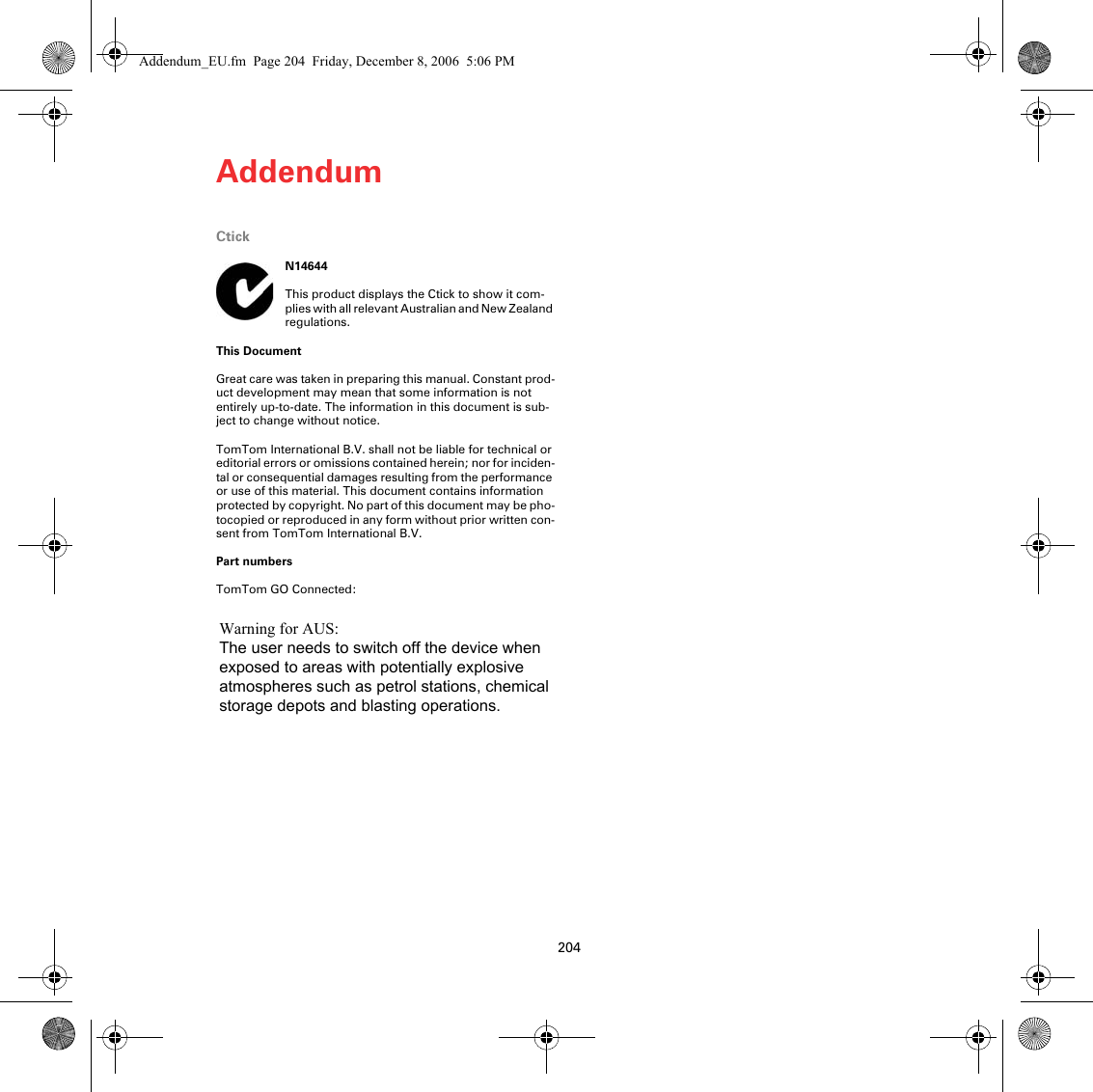 Addendum204CtickN14644This product displays the Ctick to show it com-plies with all relevant Australian and New Zealand regulations.This DocumentGreat care was taken in preparing this manual. Constant prod-uct development may mean that some information is not entirely up-to-date. The information in this document is sub-ject to change without notice.TomTom International B.V. shall not be liable for technical or editorial errors or omissions contained herein; nor for inciden-tal or consequential damages resulting from the performance or use of this material. This document contains information protected by copyright. No part of this document may be pho-tocopied or reproduced in any form without prior written con-sent from TomTom International B.V. Part numbersTomTom GO Connected: Addendum_EU.fm  Page 204  Friday, December 8, 2006  5:06 PMWarning for AUS:The user needs to switch off the device whenexposed to areas with potentially explosiveatmospheres such as petrol stations, chemicalstorage depots and blasting operations.