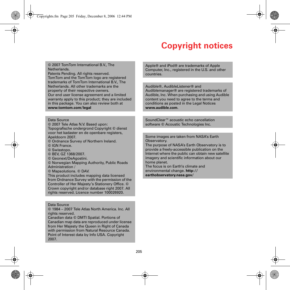 Copyright notices205Copy-right notices © 2007 TomTom International B.V., The Netherlands.Patents Pending. All rights reserved.TomTom and the TomTom logo are registered trademarks of TomTom International B.V., The Netherlands. All other trademarks are the property of their respective owners.Our end user license agreement and a limited warranty apply to this product; they are included in this package. You can also review both at www.tomtom.com/legalData Source © 2007 Tele Atlas N.V. Based upon:Topografische ondergrond Copyright © dienst voor het kadaster en de openbare registers, Apeldoorn 2007.© Ordnance Survey of Northern Ireland. © IGN France.© Swisstopo.© BEV, GZ 1368/2007. © Geonext/DeAgostini. © Norwegian Mapping Authority, Public Roads Administration /© Mapsolutions. © DAV. This product includes mapping data licensed from Ordnance Survey with the permission of the Controller of Her Majesty’s Stationery Office. © Crown copyright and/or database right 2007. All rights reserved. Licence number 100026920.Data Source© 1984 – 2007 Tele Atlas North America. Inc. All rights reserved.Canadian data © DMTI Spatial. Portions of Canadian map data are reproduced under license from Her Majesty the Queen in Right of Canada with permission from Natural Resource Canada. Point of Interest data by Info USA. Copyright 2007.Apple® and iPod® are trademarks of Apple Computer, Inc., registered in the U.S. and other countries.Audible®, AudibleListener® and Audiblemanager® are registered trademarks of Audible, Inc. When purchasing and using Audible content you need to agree to the terms and conditions as posted in the Legal Notices www.audible.com.SoundClear™ acoustic echo cancellation software © Acoustic Technologies Inc.Some images are taken from NASA’s Earth Observatory.The purpose of NASA’s Earth Observatory is to provide a freely-accessible publication on the Internet where the public can obtain new satellite imagery and scientific information about our home planet. The focus is on Earth’s climate and environmental change. http://earthobservatory.nasa.gov/Copyrights.fm  Page 205  Friday, December 8, 2006  12:44 PM