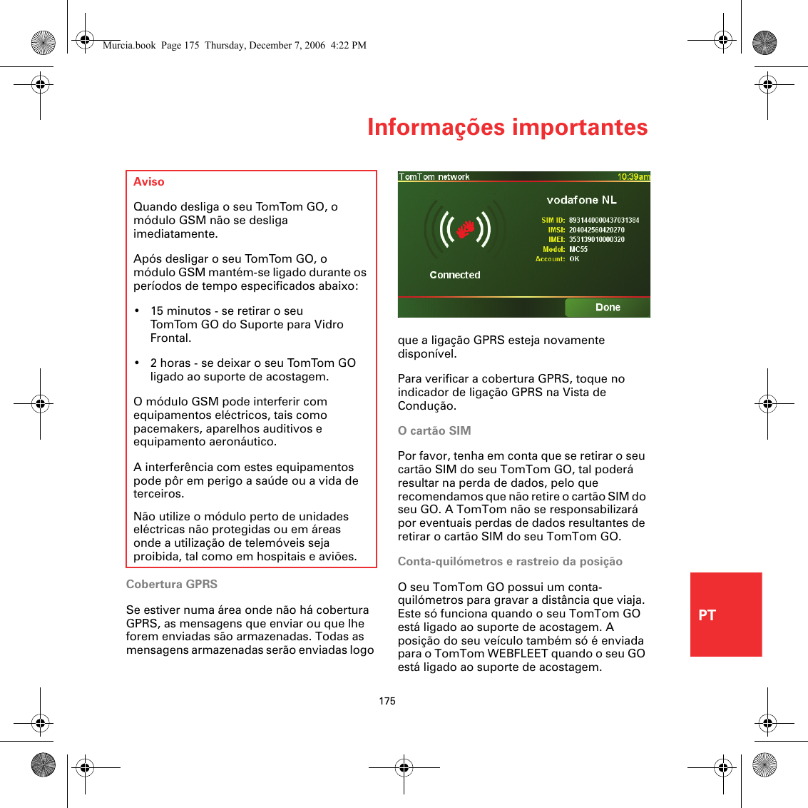 Informações importantes175PTInformações importantesCobertura GPRSSe estiver numa área onde não há cobertura GPRS, as mensagens que enviar ou que lhe forem enviadas são armazenadas. Todas as mensagens armazenadas serão enviadas logo AvisoQuando desliga o seu TomTom GO, o módulo GSM não se desliga imediatamente.Após desligar o seu TomTom GO, o módulo GSM mantém-se ligado durante os períodos de tempo especificados abaixo:• 15 minutos - se retirar o seu TomTom GO do Suporte para Vidro Frontal.• 2 horas - se deixar o seu TomTom GO ligado ao suporte de acostagem.O módulo GSM pode interferir com equipamentos eléctricos, tais como pacemakers, aparelhos auditivos e equipamento aeronáutico.A interferência com estes equipamentos pode pôr em perigo a saúde ou a vida de terceiros.Não utilize o módulo perto de unidades eléctricas não protegidas ou em áreas onde a utilização de telemóveis seja proibida, tal como em hospitais e aviões.que a ligação GPRS esteja novamente disponível.Para verificar a cobertura GPRS, toque no indicador de ligação GPRS na Vista de Condução.O cartão SIMPor favor, tenha em conta que se retirar o seu cartão SIM do seu TomTom GO, tal poderá resultar na perda de dados, pelo que recomendamos que não retire o cartão SIM do seu GO. A TomTom não se responsabilizará por eventuais perdas de dados resultantes de retirar o cartão SIM do seu TomTom GO.Conta-quilómetros e rastreio da posiçãoO seu TomTom GO possui um conta-quilómetros para gravar a distância que viaja. Este só funciona quando o seu TomTom GO está ligado ao suporte de acostagem. A posição do seu veículo também só é enviada para o TomTom WEBFLEET quando o seu GO está ligado ao suporte de acostagem.Murcia.book  Page 175  Thursday, December 7, 2006  4:22 PM