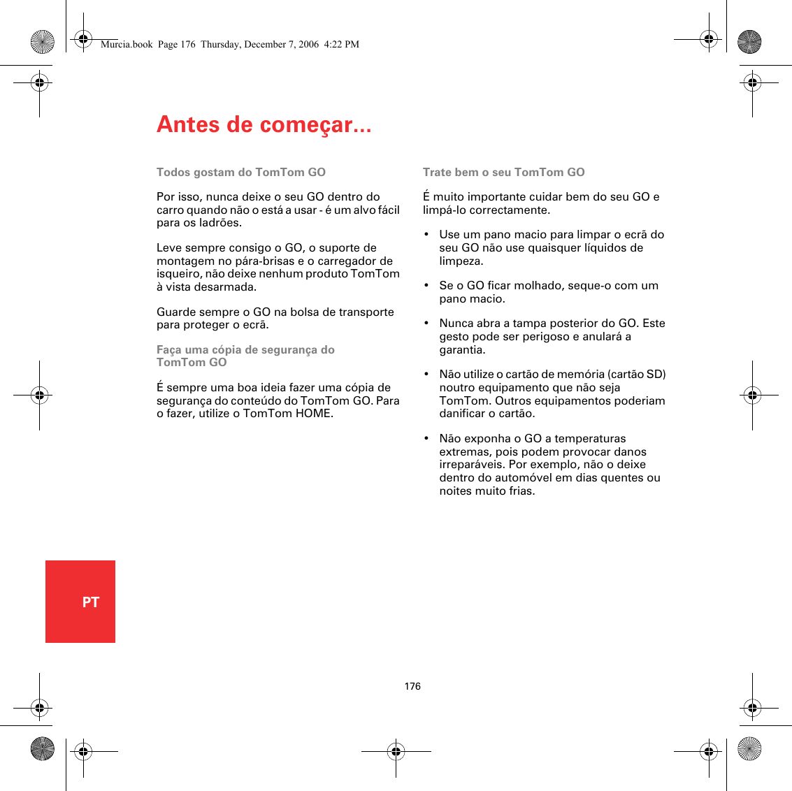 Antes de começar...176PTAntes de começar...Todos gostam do TomTom GOPor isso, nunca deixe o seu GO dentro do carro quando não o está a usar - é um alvo fácil para os ladrões. Leve sempre consigo o GO, o suporte de montagem no pára-brisas e o carregador de isqueiro, não deixe nenhum produto TomTom à vista desarmada.Guarde sempre o GO na bolsa de transporte para proteger o ecrã.Faça uma cópia de segurança do TomTom GOÉ sempre uma boa ideia fazer uma cópia de segurança do conteúdo do TomTom GO. Para o fazer, utilize o TomTom HOME. Trate bem o seu TomTom GOÉ muito importante cuidar bem do seu GO e limpá-lo correctamente. • Use um pano macio para limpar o ecrã do seu GO não use quaisquer líquidos de limpeza.• Se o GO ficar molhado, seque-o com um pano macio. • Nunca abra a tampa posterior do GO. Este gesto pode ser perigoso e anulará a garantia.• Não utilize o cartão de memória (cartão SD) noutro equipamento que não seja TomTom. Outros equipamentos poderiam danificar o cartão.• Não exponha o GO a temperaturas extremas, pois podem provocar danos irreparáveis. Por exemplo, não o deixe dentro do automóvel em dias quentes ou noites muito frias.Murcia.book  Page 176  Thursday, December 7, 2006  4:22 PM