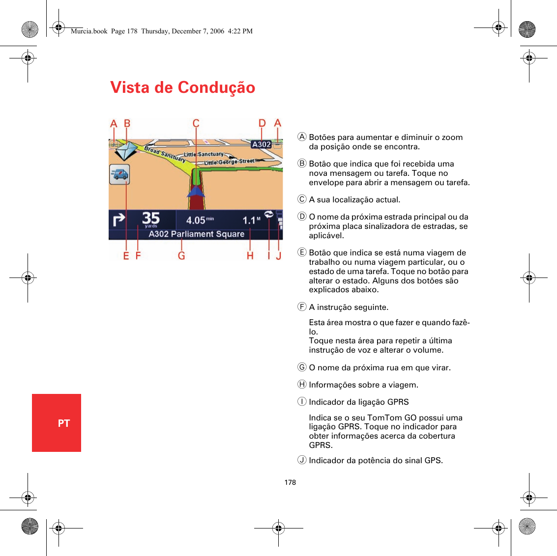 Vista de Condução178PTVista de ConduçãoABotões para aumentar e diminuir o zoom da posição onde se encontra.BBotão que indica que foi recebida uma nova mensagem ou tarefa. Toque no envelope para abrir a mensagem ou tarefa.CA sua localização actual.DO nome da próxima estrada principal ou da próxima placa sinalizadora de estradas, se aplicável.EBotão que indica se está numa viagem de trabalho ou numa viagem particular, ou o estado de uma tarefa. Toque no botão para alterar o estado. Alguns dos botões são explicados abaixo.FA instrução seguinte.Esta área mostra o que fazer e quando fazê-lo.Toque nesta área para repetir a última instrução de voz e alterar o volume.GO nome da próxima rua em que virar.HInformações sobre a viagem.IIndicador da ligação GPRSIndica se o seu TomTom GO possui uma ligação GPRS. Toque no indicador para obter informações acerca da cobertura GPRS.JIndicador da potência do sinal GPS.Murcia.book  Page 178  Thursday, December 7, 2006  4:22 PM