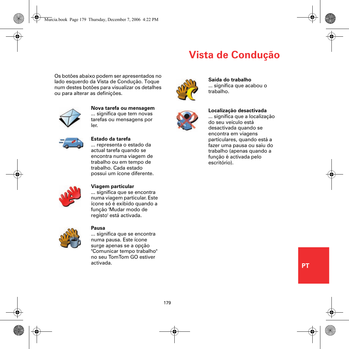 Vista de Condução179PTOs botões abaixo podem ser apresentados no lado esquerdo da Vista de Condução. Toque num destes botões para visualizar os detalhes ou para alterar as definições.Nova tarefa ou mensagem... significa que tem novas tarefas ou mensagens por ler.Estado da tarefa... representa o estado da actual tarefa quando se encontra numa viagem de trabalho ou em tempo de trabalho. Cada estado possui um ícone diferente.Viagem particular... significa que se encontra numa viagem particular. Este ícone só é exibido quando a função &apos;Mudar modo de registo&apos; está activada.Pausa... significa que se encontra numa pausa. Este ícone surge apenas se a opção &quot;Comunicar tempo trabalho&quot; no seu TomTom GO estiver activada. Saída do trabalho... significa que acabou o trabalho. Localização desactivada... significa que a localização do seu veículo está desactivada quando se encontra em viagens particulares, quando está a fazer uma pausa ou saiu do trabalho (apenas quando a função é activada pelo escritório). Murcia.book  Page 179  Thursday, December 7, 2006  4:22 PM