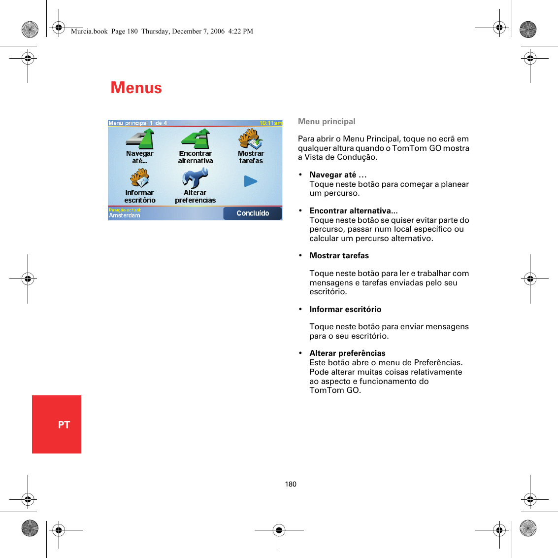 Menus180PTMenus Menu principalPara abrir o Menu Principal, toque no ecrã em qualquer altura quando o TomTom GO mostra a Vista de Condução.•Navegar até …Toque neste botão para começar a planear um percurso.•Encontrar alternativa...Toque neste botão se quiser evitar parte do percurso, passar num local específico ou calcular um percurso alternativo.•Mostrar tarefasToque neste botão para ler e trabalhar com mensagens e tarefas enviadas pelo seu escritório.•Informar escritórioToque neste botão para enviar mensagens para o seu escritório.•Alterar preferênciasEste botão abre o menu de Preferências. Pode alterar muitas coisas relativamente ao aspecto e funcionamento do TomTom GO. Murcia.book  Page 180  Thursday, December 7, 2006  4:22 PM