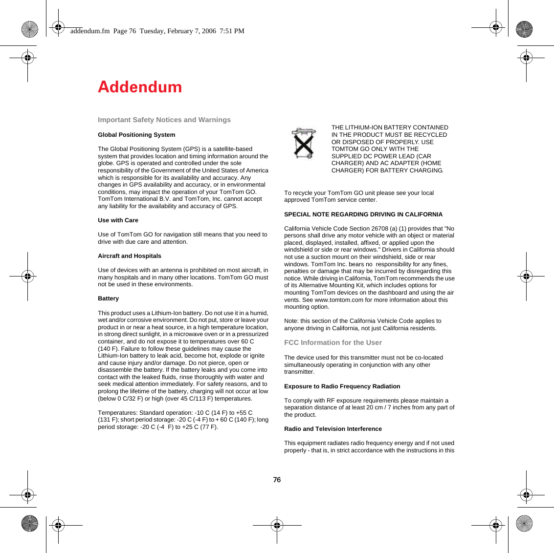 Addendum76Addendum Important Safety Notices and WarningsGlobal Positioning SystemThe Global Positioning System (GPS) is a satellite-based system that provides location and timing information around the globe. GPS is operated and controlled under the sole responsibility of the Government of the United States of America which is responsible for its availability and accuracy. Any changes in GPS availability and accuracy, or in environmental conditions, may impact the operation of your TomTom GO. TomTom International B.V. and TomTom, Inc. cannot accept any liability for the availability and accuracy of GPS.Use with CareUse of TomTom GO for navigation still means that you need to drive with due care and attention. Aircraft and HospitalsUse of devices with an antenna is prohibited on most aircraft, in many hospitals and in many other locations. TomTom GO must not be used in these environments.BatteryThis product uses a Lithium-Ion battery. Do not use it in a humid, wet and/or corrosive environment. Do not put, store or leave your product in or near a heat source, in a high temperature location, in strong direct sunlight, in a microwave oven or in a pressurized container, and do not expose it to temperatures over 60 C (140 F). Failure to follow these guidelines may cause the Lithium-Ion battery to leak acid, become hot, explode or ignite and cause injury and/or damage. Do not pierce, open or disassemble the battery. If the battery leaks and you come into contact with the leaked fluids, rinse thoroughly with water and seek medical attention immediately. For safety reasons, and to prolong the lifetime of the battery, charging will not occur at low (below 0 C/32 F) or high (over 45 C/113 F) temperatures. Temperatures: Standard operation: -10 C (14 F) to +55 C (131 F); short period storage: -20 C (-4 F) to + 60 C (140 F); long period storage: -20 C (-4  F) to +25 C (77 F).To recycle your TomTom GO unit please see your local approved TomTom service center.SPECIAL NOTE REGARDING DRIVING IN CALIFORNIACalifornia Vehicle Code Section 26708 (a) (1) provides that &quot;No persons shall drive any motor vehicle with an object or material placed, displayed, installed, affixed, or applied upon the windshield or side or rear windows.&quot; Drivers in California should not use a suction mount on their windshield, side or rear windows. TomTom Inc. bears no  responsibility for any fines, penalties or damage that may be incurred by disregarding this notice. While driving in California, TomTom recommends the use of its Alternative Mounting Kit, which includes options for mounting TomTom devices on the dashboard and using the air vents. See www.tomtom.com for more information about this mounting option.Note: this section of the California Vehicle Code applies to anyone driving in California, not just California residents.FCC Information for the UserThe device used for this transmitter must not be co-located simultaneously operating in conjunction with any other transmitter.Exposure to Radio Frequency RadiationTo comply with RF exposure requirements please maintain a separation distance of at least 20 cm / 7 inches from any part of the product.Radio and Television InterferenceThis equipment radiates radio frequency energy and if not used properly - that is, in strict accordance with the instructions in this THE LITHIUM-ION BATTERY CONTAINED IN THE PRODUCT MUST BE RECYCLED OR DISPOSED OF PROPERLY. USE TOMTOM GO ONLY WITH THE SUPPLIED DC POWER LEAD (CAR CHARGER) AND AC ADAPTER (HOME CHARGER) FOR BATTERY CHARGING.addendum.fm  Page 76  Tuesday, February 7, 2006  7:51 PM