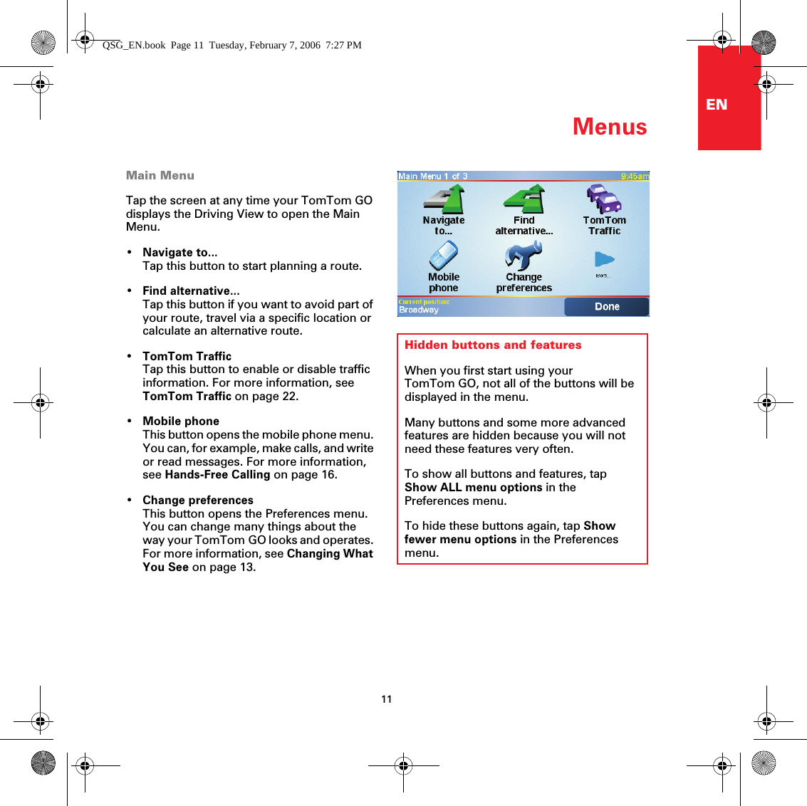 Menus11ENMenusMain MenuTap the screen at any time your TomTom GO displays the Driving View to open the Main Menu.•Navigate to...Tap this button to start planning a route.•Find alternative...Tap this button if you want to avoid part of your route, travel via a specific location or calculate an alternative route.•TomTom TrafficTap this button to enable or disable traffic information. For more information, see TomTom Traffic on page 22.•Mobile phoneThis button opens the mobile phone menu. You can, for example, make calls, and write or read messages. For more information, see Hands-Free Calling on page 16.•Change preferencesThis button opens the Preferences menu. You can change many things about the way your TomTom GO looks and operates. For more information, see Changing What You See on page 13.Hidden buttons and featuresWhen you first start using your TomTom GO, not all of the buttons will be displayed in the menu. Many buttons and some more advanced features are hidden because you will not need these features very often.To show all buttons and features, tap Show ALL menu options in the Preferences menu.To hide these buttons again, tap Show fewer menu options in the Preferences menu.QSG_EN.book  Page 11  Tuesday, February 7, 2006  7:27 PM