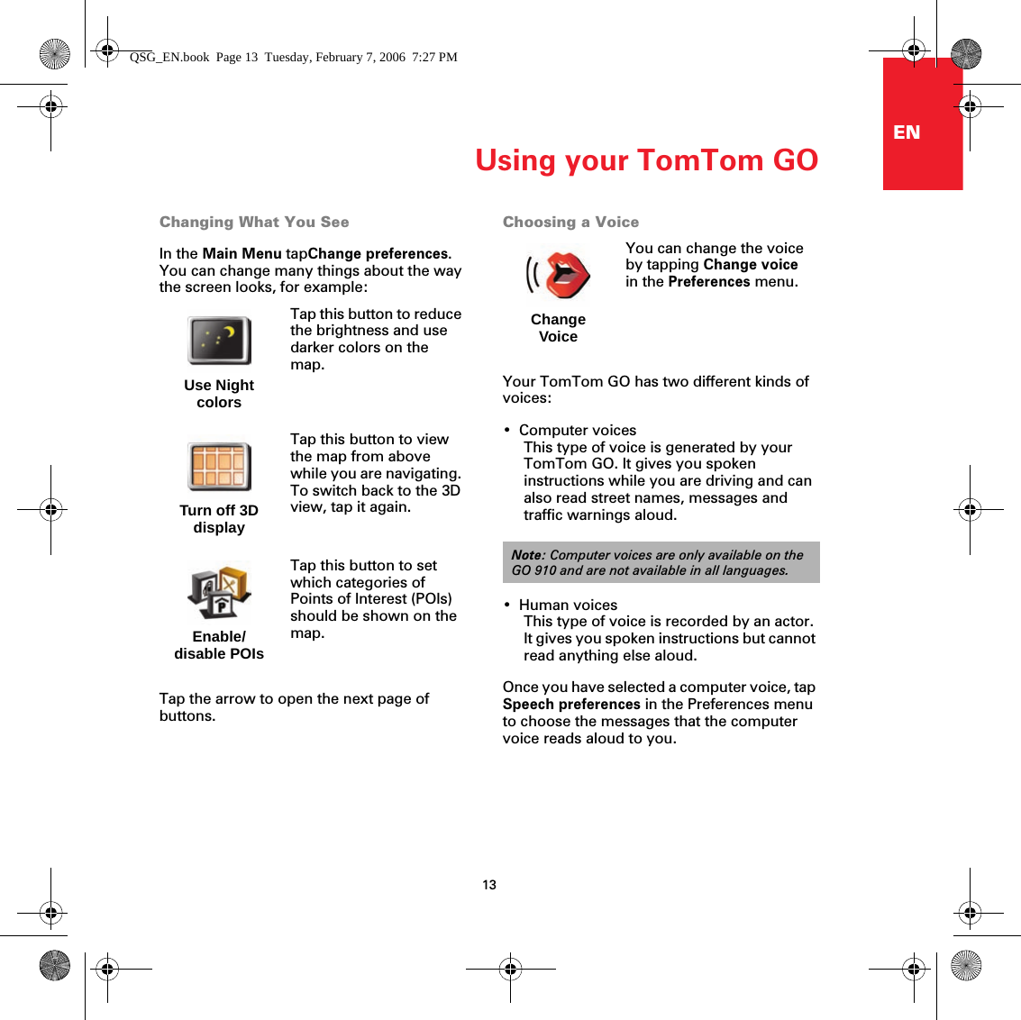 Using your TomTom GO13ENChanging What You SeeIn the Main Menu tapChange preferences. You can change many things about the way the screen looks, for example:Tap the arrow to open the next page of buttons.Choosing a VoiceYour TomTom GO has two different kinds of voices:• Computer voicesThis type of voice is generated by your TomTom GO. It gives you spoken instructions while you are driving and can also read street names, messages and traffic warnings aloud.•Human voicesThis type of voice is recorded by an actor. It gives you spoken instructions but cannot read anything else aloud.Once you have selected a computer voice, tap Speech preferences in the Preferences menu to choose the messages that the computer voice reads aloud to you.Use Night colorsTap this button to reduce the brightness and use darker colors on the map.Turn off 3D displayTap this button to view the map from above while you are navigating. To switch back to the 3D view, tap it again.Enable/disable POIsTap this button to set which categories of Points of Interest (POIs) should be shown on the map.Change VoiceYou can change the voice by tapping Change voice in the Preferences menu.Note: Computer voices are only available on the GO 910 and are not available in all languages.QSG_EN.book  Page 13  Tuesday, February 7, 2006  7:27 PM