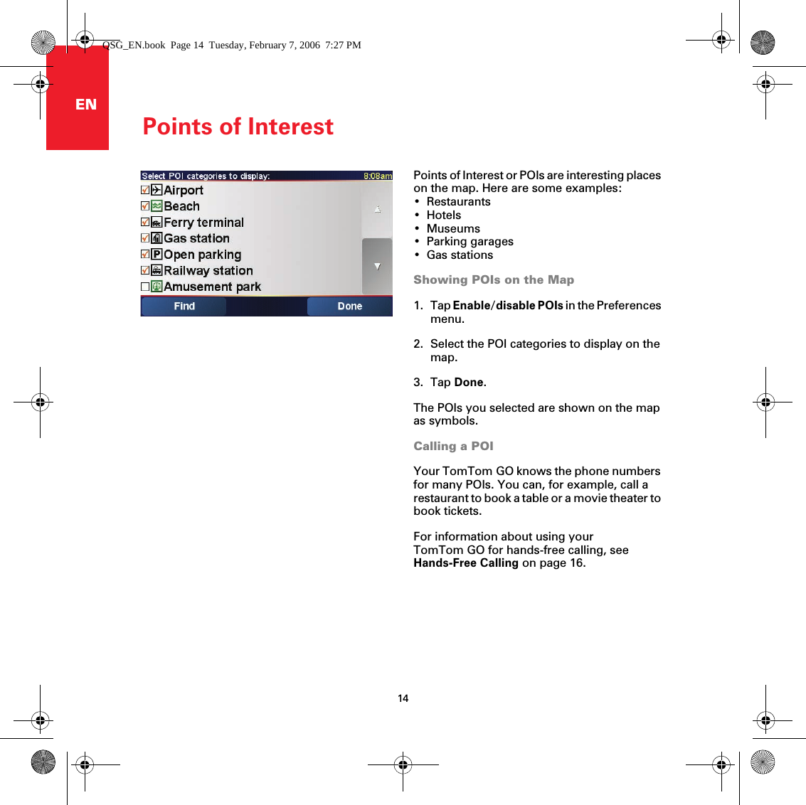 Points of Interest14ENPoints of InterestPoints of Interest or POIs are interesting places on the map. Here are some examples:• Restaurants•Hotels•Museums• Parking garages•Gas stationsShowing POIs on the Map1. Tap Enable/disable POIs in the Preferences menu. 2. Select the POI categories to display on the map. 3. Tap Done.The POIs you selected are shown on the map as symbols.Calling a POIYour TomTom GO knows the phone numbers for many POIs. You can, for example, call a restaurant to book a table or a movie theater to book tickets.For information about using your TomTom GO for hands-free calling, see Hands-Free Calling on page 16. QSG_EN.book  Page 14  Tuesday, February 7, 2006  7:27 PM