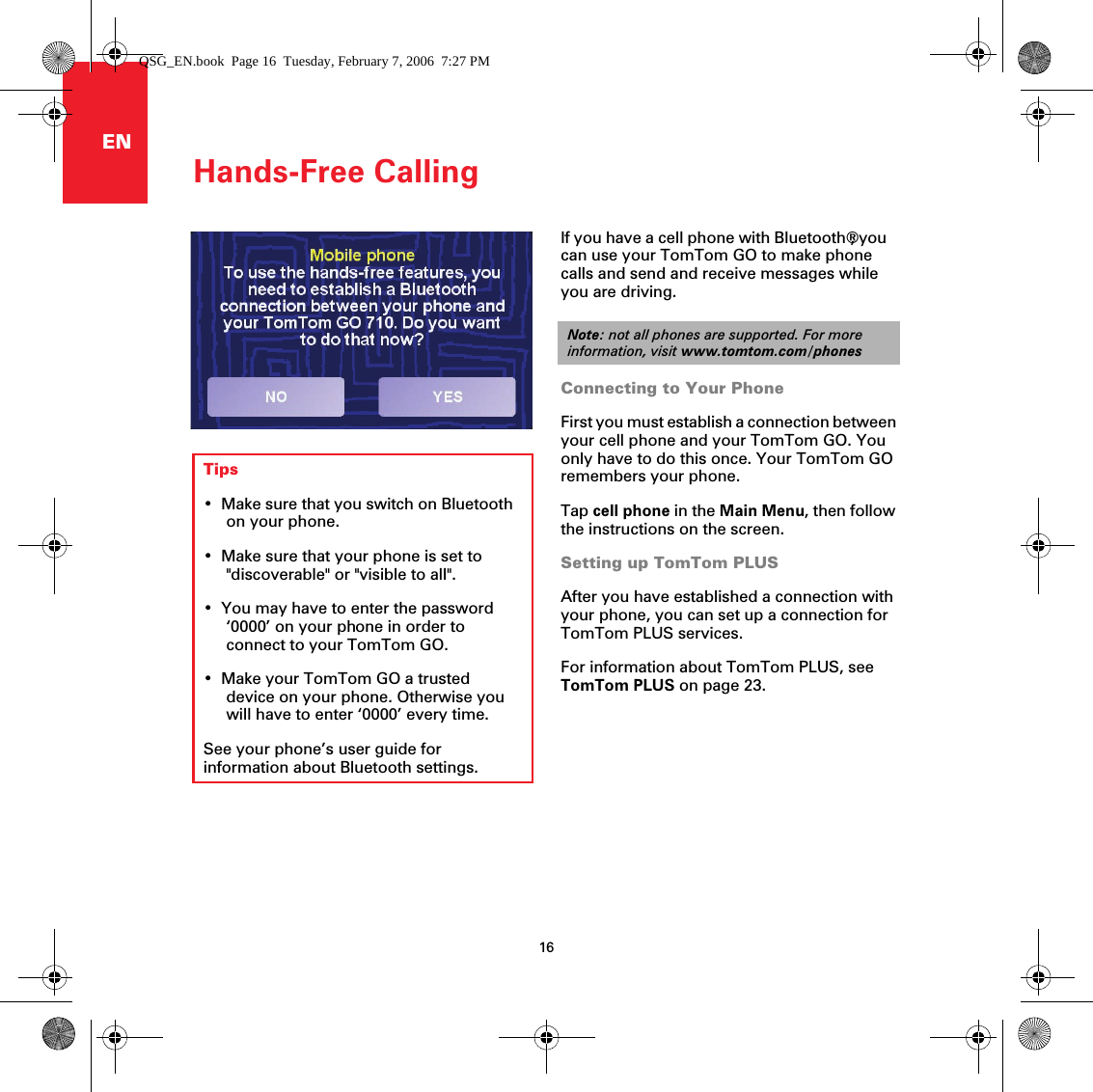 Hands-Free Calling16ENHands-Free Calling If you have a cell phone with Bluetooth®, you can use your TomTom GO to make phone calls and send and receive messages while you are driving. Connecting to Your PhoneFirst you must establish a connection between your cell phone and your TomTom GO. You only have to do this once. Your TomTom GO remembers your phone.Tap cell phone in the Main Menu, then follow the instructions on the screen.Setting up TomTom PLUSAfter you have established a connection with your phone, you can set up a connection for TomTom PLUS services.For information about TomTom PLUS, see TomTom PLUS on page 23.Note: not all phones are supported. For more information, visit www.tomtom.com/phonesTips• Make sure that you switch on Bluetooth on your phone.• Make sure that your phone is set to &quot;discoverable&quot; or &quot;visible to all&quot;. • You may have to enter the password ‘0000’ on your phone in order to connect to your TomTom GO.• Make your TomTom GO a trusted device on your phone. Otherwise you will have to enter ‘0000’ every time.See your phone’s user guide for information about Bluetooth settings.QSG_EN.book  Page 16  Tuesday, February 7, 2006  7:27 PM