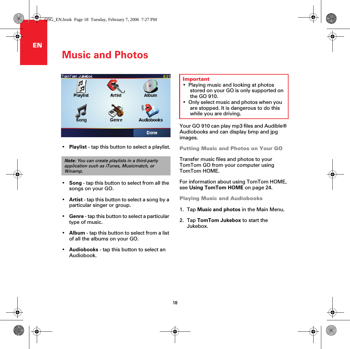 Music and Photos18ENMusic and PhotosYour GO 910 can play mp3 files and Audible® Audiobooks and can display bmp and jpg images.Putting Music and Photos on Your GOTransfer music files and photos to your TomTom GO from your computer using TomTom HOME. For information about using TomTom HOME, see Using TomTom HOME on page 24.Playing Music and Audiobooks1. Tap Music and photos in the Main Menu.2. Tap TomTom Jukebox to start the Jukebox.Important• Playing music and looking at photos stored on your GO is only supported on the GO 910.• Only select music and photos when you are stopped. It is dangerous to do this while you are driving.•Playlist - tap this button to select a playlist.•Song - tap this button to select from all the songs on your GO.•Artist - tap this button to select a song by a particular singer or group.•Genre - tap this button to select a particular type of music.•Album - tap this button to select from a list of all the albums on your GO.•Audiobooks - tap this button to select an Audiobook.Note: You can create playlists in a third-party application such as iTunes, Musicmatch, or Winamp.QSG_EN.book  Page 18  Tuesday, February 7, 2006  7:27 PM