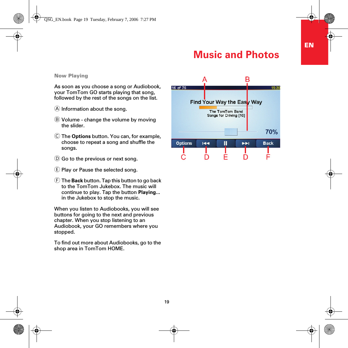 Music and Photos19ENNow PlayingAs soon as you choose a song or Audiobook, your TomTom GO starts playing that song, followed by the rest of the songs on the list.AInformation about the song.BVolume - change the volume by moving the slider.CThe Options button. You can, for example, choose to repeat a song and shuffle the songs.DGo to the previous or next song.EPlay or Pause the selected song. FThe Back button. Tap this button to go back to the TomTom Jukebox. The music will continue to play. Tap the button Playing... in the Jukebox to stop the music.When you listen to Audiobooks, you will see buttons for going to the next and previous chapter. When you stop listening to an Audiobook, your GO remembers where you stopped.To find out more about Audiobooks, go to the shop area in TomTom HOME. QSG_EN.book  Page 19  Tuesday, February 7, 2006  7:27 PM