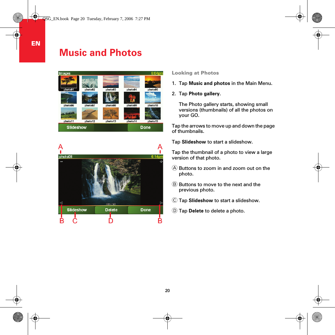 Music and Photos20ENLooking at Photos1. Tap Music and photos in the Main Menu.2. Tap Photo gallery.The Photo gallery starts, showing small versions (thumbnails) of all the photos on your GO.Tap the arrows to move up and down the page of thumbnails.Tap Slideshow to start a slideshow.Tap the thumbnail of a photo to view a large version of that photo.AButtons to zoom in and zoom out on the photo.BButtons to move to the next and the previous photo.CTap Slideshow to start a slideshow.DTap Delete to delete a photo.QSG_EN.book  Page 20  Tuesday, February 7, 2006  7:27 PM