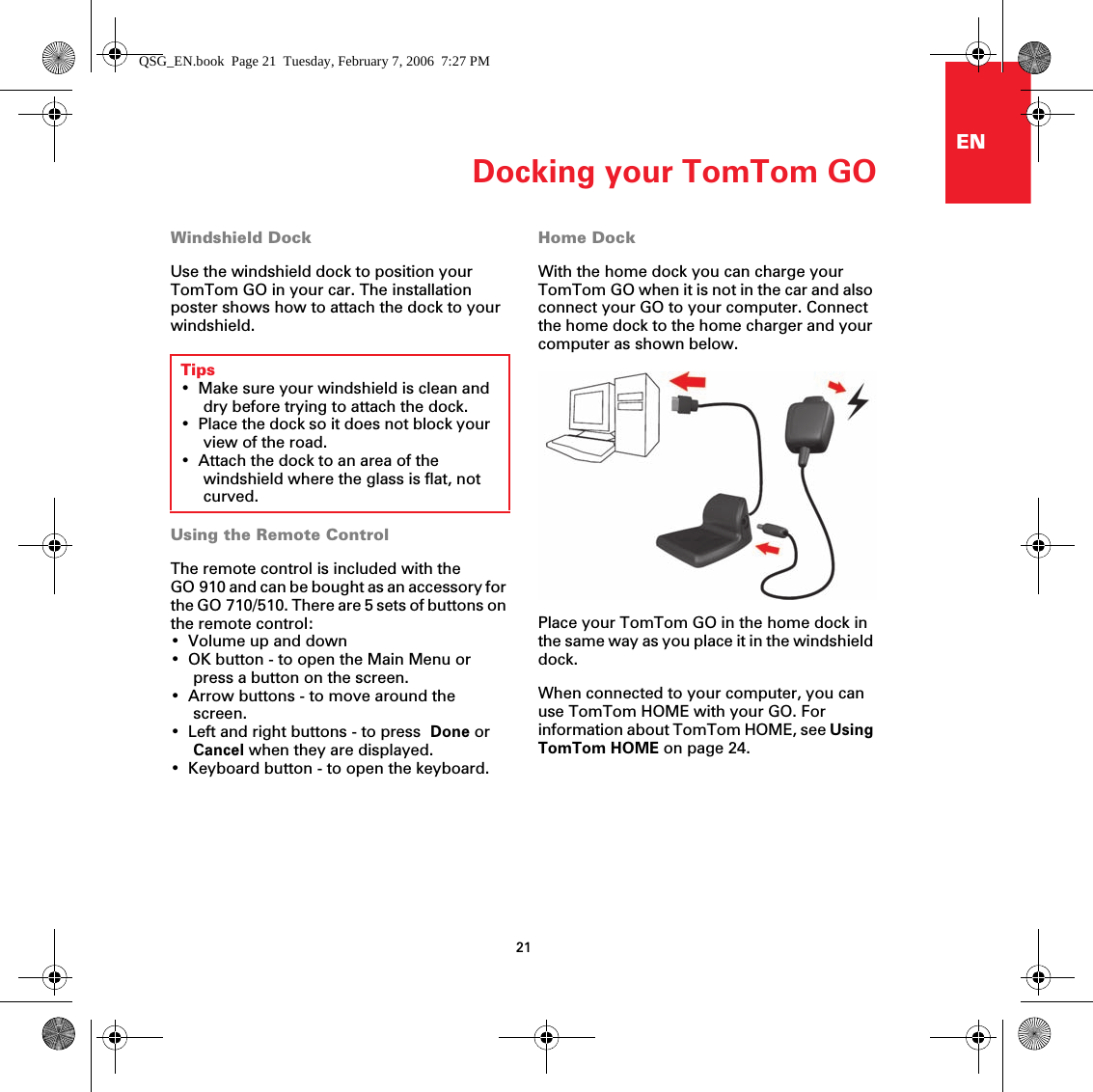 Docking your TomTom GO21ENDocking your TomTomGO Windshield DockUse the windshield dock to position your TomTom GO in your car. The installation poster shows how to attach the dock to your windshield. Using the Remote ControlThe remote control is included with the GO 910 and can be bought as an accessory for the GO 710/510. There are 5 sets of buttons on the remote control:• Volume up and down• OK button - to open the Main Menu or press a button on the screen.• Arrow buttons - to move around the screen.• Left and right buttons - to press  Done or Cancel when they are displayed.• Keyboard button - to open the keyboard.Home DockWith the home dock you can charge your TomTom GO when it is not in the car and also connect your GO to your computer. Connect the home dock to the home charger and your computer as shown below.Place your TomTom GO in the home dock in the same way as you place it in the windshield dock. When connected to your computer, you can use TomTom HOME with your GO. For information about TomTom HOME, see Using TomTom HOME on page 24.Tips• Make sure your windshield is clean and dry before trying to attach the dock.• Place the dock so it does not block your view of the road.• Attach the dock to an area of the windshield where the glass is flat, not curved.QSG_EN.book  Page 21  Tuesday, February 7, 2006  7:27 PM