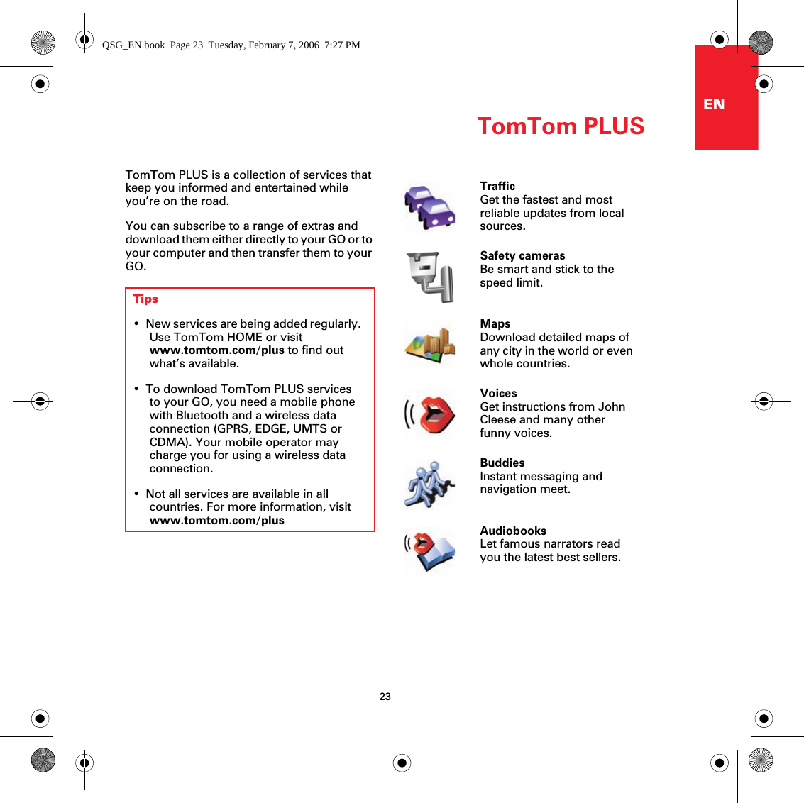 TomTom PLUS23ENTomTom PLUS TomTom PLUS is a collection of services that keep you informed and entertained while you’re on the road.You can subscribe to a range of extras and download them either directly to your GO or to your computer and then transfer them to your GO.Tips• New services are being added regularly. Use TomTom HOME or visit www.tomtom.com/plus to find out what’s available.• To download TomTom PLUS services to your GO, you need a mobile phone with Bluetooth and a wireless data connection (GPRS, EDGE, UMTS or CDMA). Your mobile operator may charge you for using a wireless data connection.• Not all services are available in all countries. For more information, visit www.tomtom.com/plusTrafficGet the fastest and most reliable updates from local sources.Safety camerasBe smart and stick to the speed limit.MapsDownload detailed maps of any city in the world or even whole countries.VoicesGet instructions from John Cleese and many other funny voices.BuddiesInstant messaging and navigation meet.AudiobooksLet famous narrators read you the latest best sellers.QSG_EN.book  Page 23  Tuesday, February 7, 2006  7:27 PM