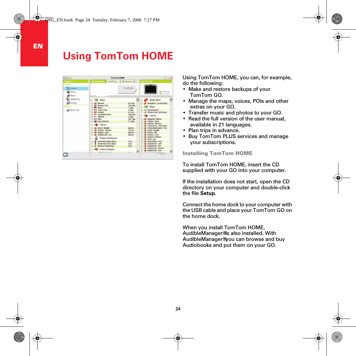 Using TomTom HOME24ENUsing TomTom HOME Using TomTom HOME, you can, for example, do the following:• Make and restore backups of your TomTom GO.• Manage the maps, voices, POIs and other extras on your GO.• Transfer music and photos to your GO.• Read the full version of the user manual, available in 21 languages.• Plan trips in advance.• Buy TomTom PLUS services and manage your subscriptions.Installing TomTom HOMETo install TomTom HOME, insert the CD supplied with your GO into your computer.If the installation does not start, open the CD directory on your computer and double-click the file Setup.Connect the home dock to your computer with the USB cable and place your TomTom GO on the home dock.When you install TomTom HOME, AudibleManager® is also installed. With AudibleManager® you can browse and buy Audiobooks and put them on your GO.QSG_EN.book  Page 24  Tuesday, February 7, 2006  7:27 PM