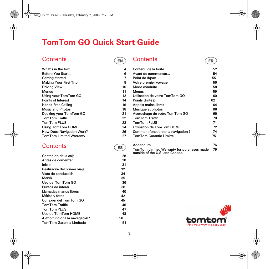 3Find your way the easy wayTomTom GO Quick Start GuideContentsContentsContentsWhat’s in the box 4Before You Start... 6Getting started 7Making Your First Trip 8Driving View 10Menus 11Using your TomTom GO 12Points of Interest 14Hands-Free Calling 16Music and Photos 18Docking your TomTom GO 21TomTom Traffic 22TomTom PLUS 23Using TomTom HOME 24How Does Navigation Work? 26TomTom Limited Warranty 27Contenido de la caja 28Antes de comenzar... 30Inicio 31Realización del primer viaje 32Vista de conducción 34Menús 35Uso del TomTom GO 36Puntos de interés 38Llamadas manos libres 40Música y fotos 42Conexión del TomTom GO 45TomTom Traffic 46TomTom PLUS 47Uso de TomTom HOME 48¿Cómo funciona la navegación? 50TomTom Garantía Limitada 51Contenu de la boîte 52Avant de commencer... 54Point de départ 55Votre premier voyage 56Mode conduite 58Menus 59Utilisation de votre TomTom GO 60Points d&apos;intérêt 62Appels mains libres 64Musique et photos 66Accrochage de votre TomTom GO 69TomTom Traffic 70TomTom PLUS 71Utilisation de TomTom HOME 72Comment fonctionne la navigation ? 74TomTom Garantie Limitée 75Addendum 76TomTom Limited Warranty for purchases made outside of the U.S. and Canada. 79toc_US.fm  Page 3  Tuesday, February 7, 2006  7:50 PM