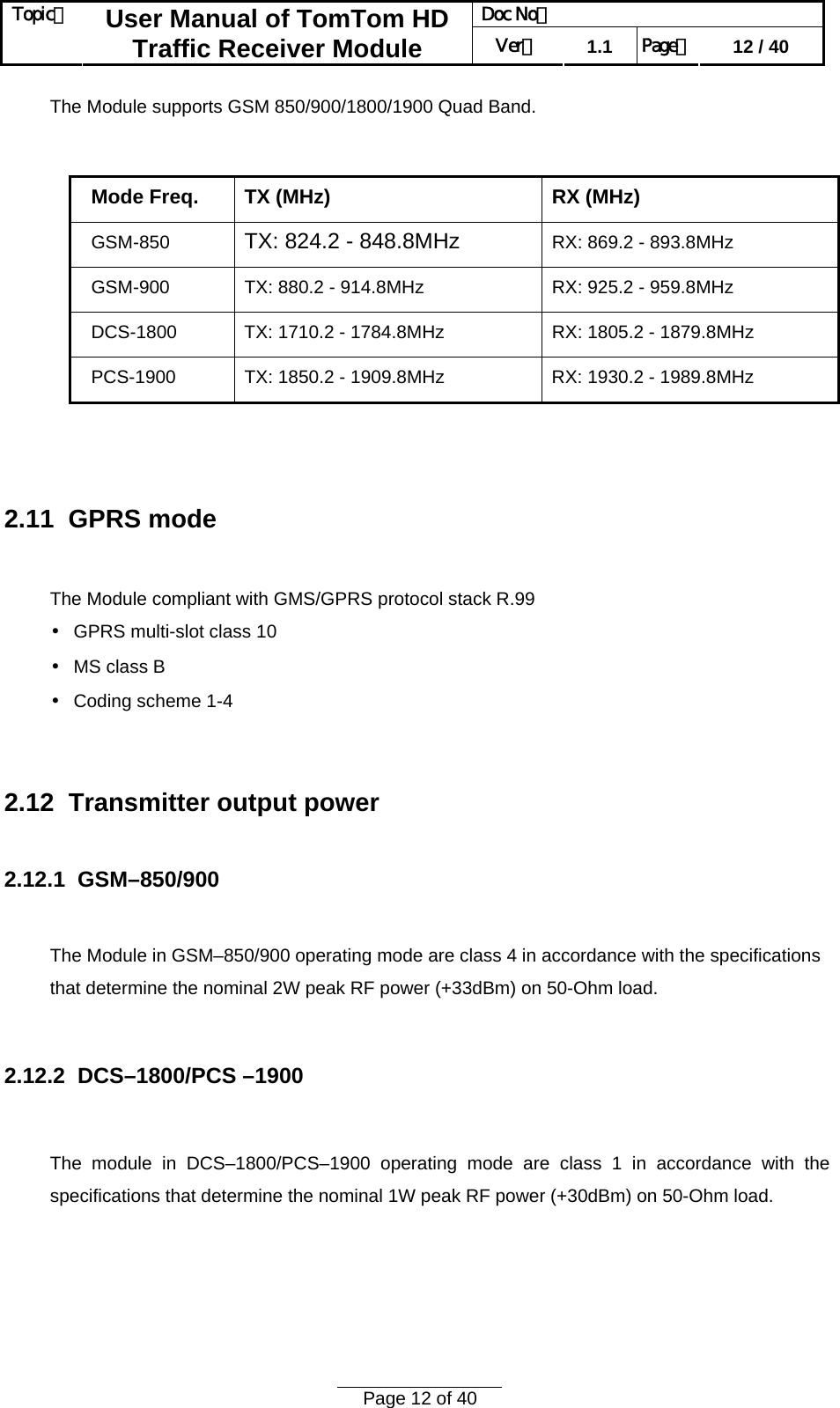 Doc No：  Topic：  User Manual of TomTom HD Traffic Receiver Module  Ver：  1.1  Page：  12 / 40  Page 12 of 40  The Module supports GSM 850/900/1800/1900 Quad Band.  Mode Freq. TX (MHz) RX (MHz) GSM-850  TX: 824.2 - 848.8MHz  RX: 869.2 - 893.8MHz GSM-900  TX: 880.2 - 914.8MHz  RX: 925.2 - 959.8MHz DCS-1800  TX: 1710.2 - 1784.8MHz  RX: 1805.2 - 1879.8MHz PCS-1900  TX: 1850.2 - 1909.8MHz  RX: 1930.2 - 1989.8MHz   2.11  GPRS mode  The Module compliant with GMS/GPRS protocol stack R.99 • GPRS multi-slot class 10 • MS class B • Coding scheme 1-4   2.12  Transmitter output power  2.12.1  GSM–850/900  The Module in GSM–850/900 operating mode are class 4 in accordance with the specifications that determine the nominal 2W peak RF power (+33dBm) on 50-Ohm load.  2.12.2  DCS–1800/PCS –1900  The module in DCS–1800/PCS–1900 operating mode are class 1 in accordance with the specifications that determine the nominal 1W peak RF power (+30dBm) on 50-Ohm load.   