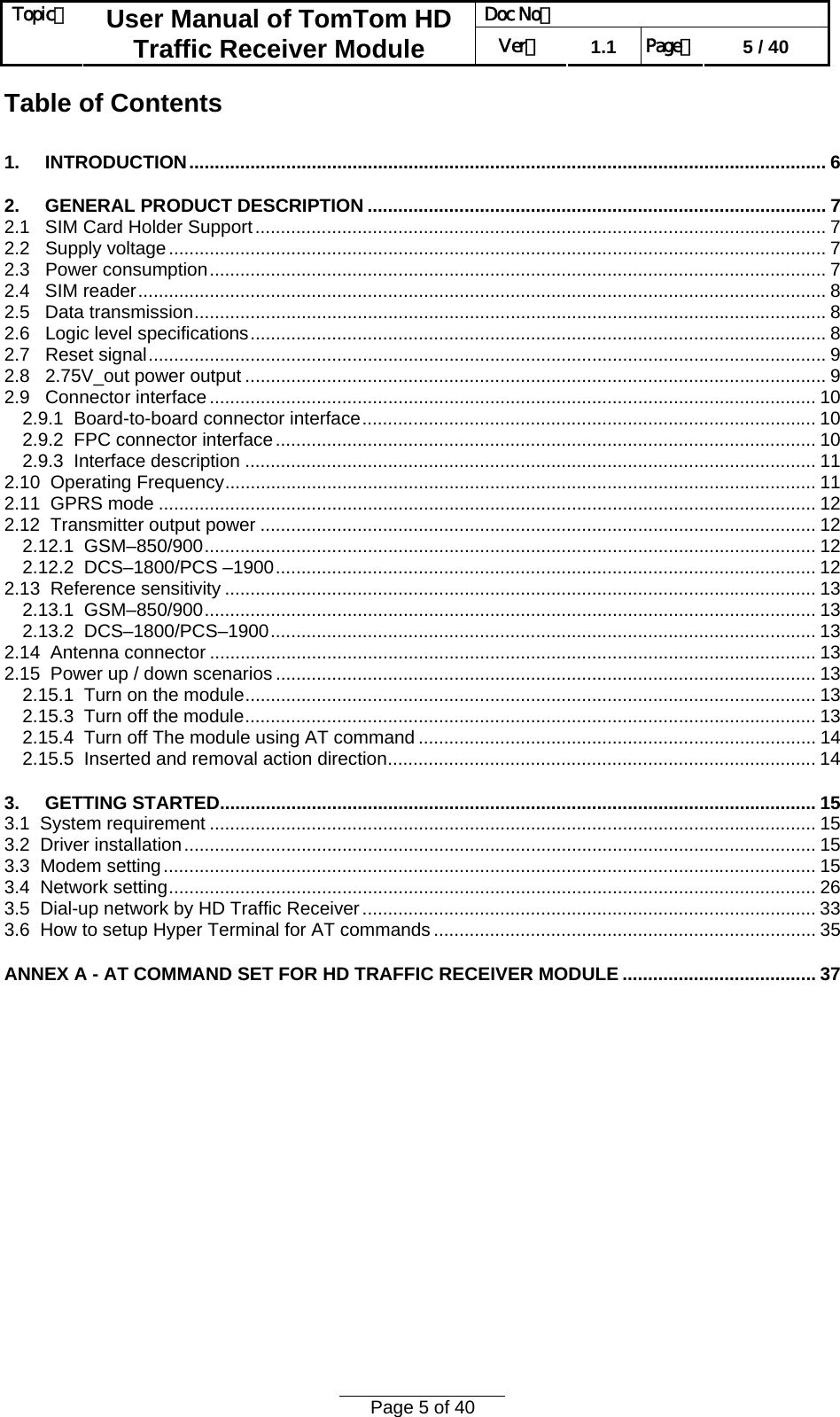 Doc No：  Topic：  User Manual of TomTom HD Traffic Receiver Module  Ver：  1.1  Page：  5 / 40  Page 5 of 40  Table of Contents 1.     INTRODUCTION............................................................................................................................. 6 2.     GENERAL PRODUCT DESCRIPTION .......................................................................................... 7 2.1   SIM Card Holder Support................................................................................................................ 7 2.2   Supply voltage................................................................................................................................. 7 2.3   Power consumption......................................................................................................................... 7 2.4   SIM reader....................................................................................................................................... 8 2.5   Data transmission............................................................................................................................ 8 2.6   Logic level specifications................................................................................................................. 8 2.7   Reset signal..................................................................................................................................... 9 2.8   2.75V_out power output .................................................................................................................. 9 2.9   Connector interface ....................................................................................................................... 10 2.9.1  Board-to-board connector interface......................................................................................... 10 2.9.2  FPC connector interface.......................................................................................................... 10 2.9.3  Interface description ................................................................................................................ 11 2.10  Operating Frequency.................................................................................................................... 11 2.11  GPRS mode ................................................................................................................................. 12 2.12  Transmitter output power ............................................................................................................. 12 2.12.1  GSM–850/900........................................................................................................................ 12 2.12.2  DCS–1800/PCS –1900.......................................................................................................... 12 2.13  Reference sensitivity .................................................................................................................... 13 2.13.1  GSM–850/900........................................................................................................................ 13 2.13.2  DCS–1800/PCS–1900........................................................................................................... 13 2.14  Antenna connector ....................................................................................................................... 13 2.15  Power up / down scenarios .......................................................................................................... 13 2.15.1  Turn on the module................................................................................................................ 13 2.15.3  Turn off the module................................................................................................................ 13 2.15.4  Turn off The module using AT command .............................................................................. 14 2.15.5  Inserted and removal action direction.................................................................................... 14 3.     GETTING STARTED..................................................................................................................... 15 3.1  System requirement ....................................................................................................................... 15 3.2  Driver installation............................................................................................................................ 15 3.3  Modem setting................................................................................................................................ 15 3.4  Network setting............................................................................................................................... 26 3.5  Dial-up network by HD Traffic Receiver......................................................................................... 33 3.6  How to setup Hyper Terminal for AT commands ........................................................................... 35 ANNEX A - AT COMMAND SET FOR HD TRAFFIC RECEIVER MODULE ...................................... 37  